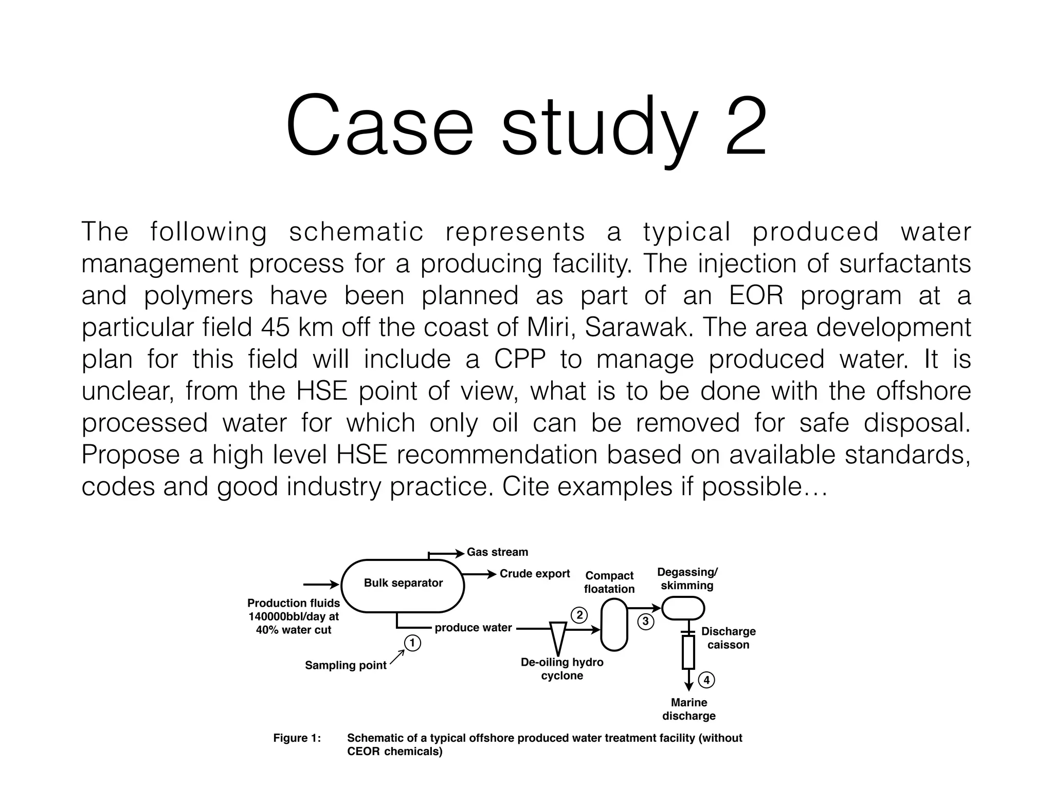 Case study 2
The following schematic represents a typical produced water
management process for a producing facility. The injection of surfactants
and polymers have been planned as part of an EOR program at a
particular ﬁeld 45 km off the coast of Miri, Sarawak. The area development
plan for this ﬁeld will include a CPP to manage produced water. It is
unclear, from the HSE point of view, what is to be done with the offshore
processed water for which only oil can be removed for safe disposal.
Propose a high level HSE recommendation based on available standards,
codes and good industry practice. Cite examples if possible…
Bulk separator
Gas stream
Crude export
produce water
De-oiling hydro
cyclone
Compact
ﬂoatation
Degassing/
skimming
Marine
discharge
Discharge
caisson1
2
4
3
Figure 1: Schematic of a typical offshore produced water treatment facility (without
CEOR chemicals)
Sampling point
Production ﬂuids
140000bbl/day at
40% water cut
 