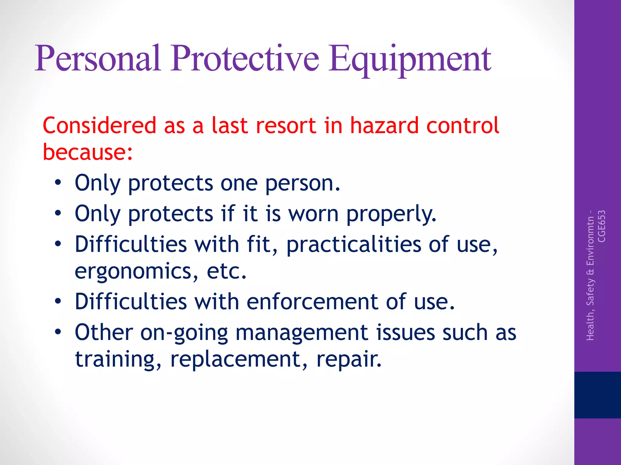 Health,Safety&Environmtn–
CGE653
Personal Protective Equipment
Considered as a last resort in hazard control
because:
• Only protects one person.
• Only protects if it is worn properly.
• Difficulties with fit, practicalities of use,
ergonomics, etc.
• Difficulties with enforcement of use.
• Other on-going management issues such as
training, replacement, repair.
 