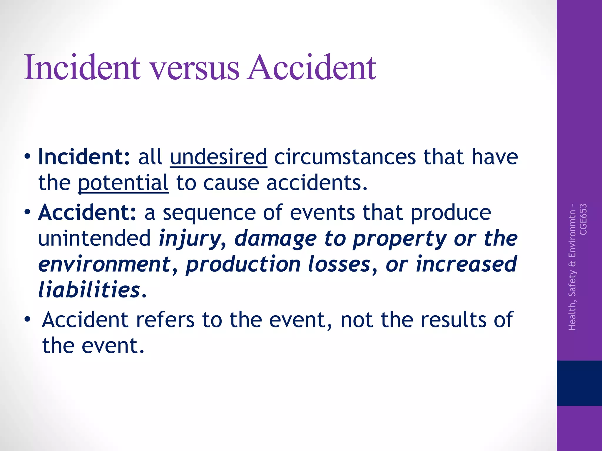 Health,Safety&Environmtn–
CGE653
Incident versus Accident
• Incident: all undesired circumstances that have
the potential to cause accidents.
• Accident: a sequence of events that produce
unintended injury, damage to property or the
environment, production losses, or increased
liabilities.
• Accident refers to the event, not the results of
the event.
 