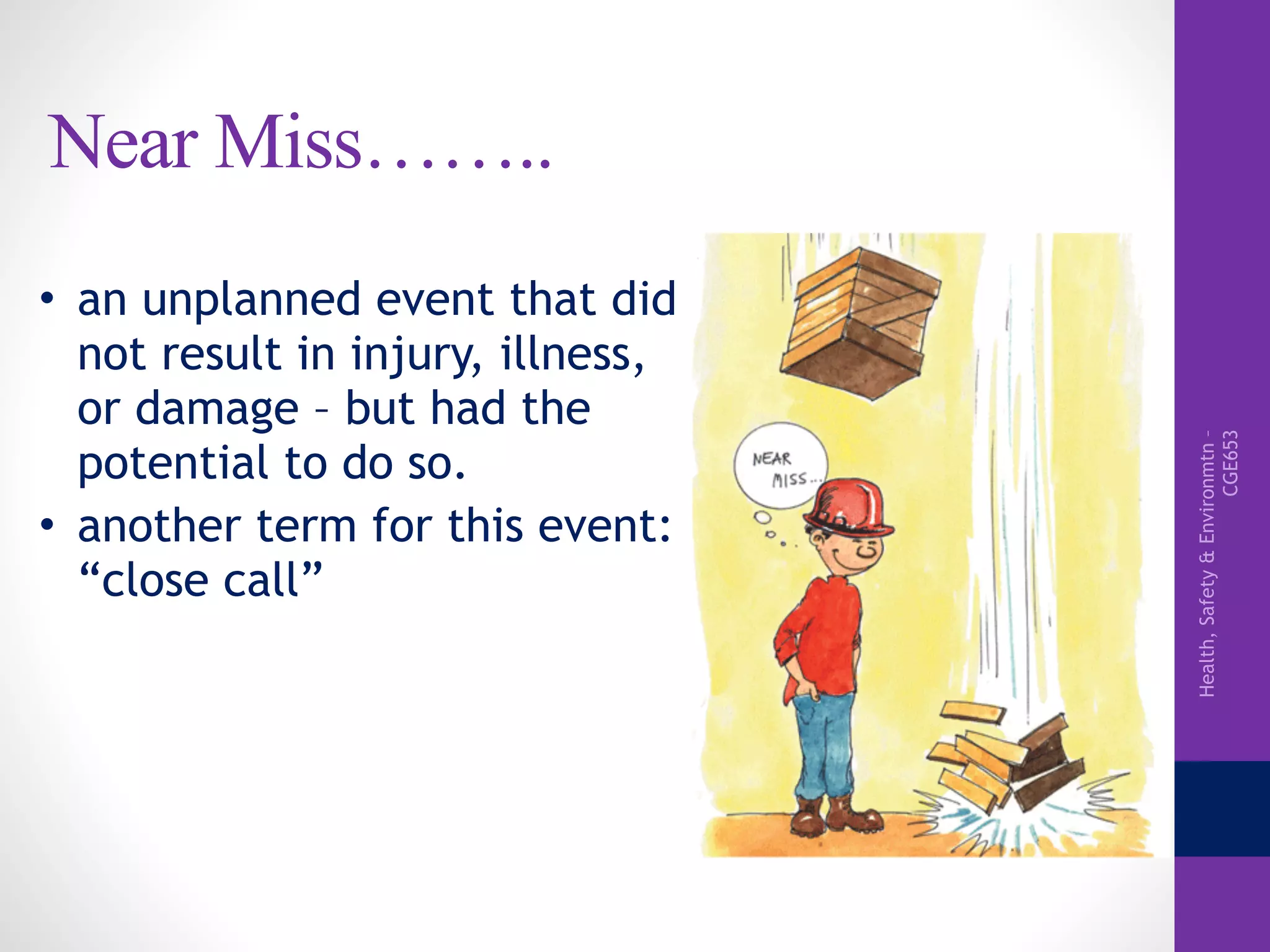 Health,Safety&Environmtn–
CGE653
Near Miss……..
• an unplanned event that did
not result in injury, illness,
or damage – but had the
potential to do so.
• another term for this event:
“close call”
 