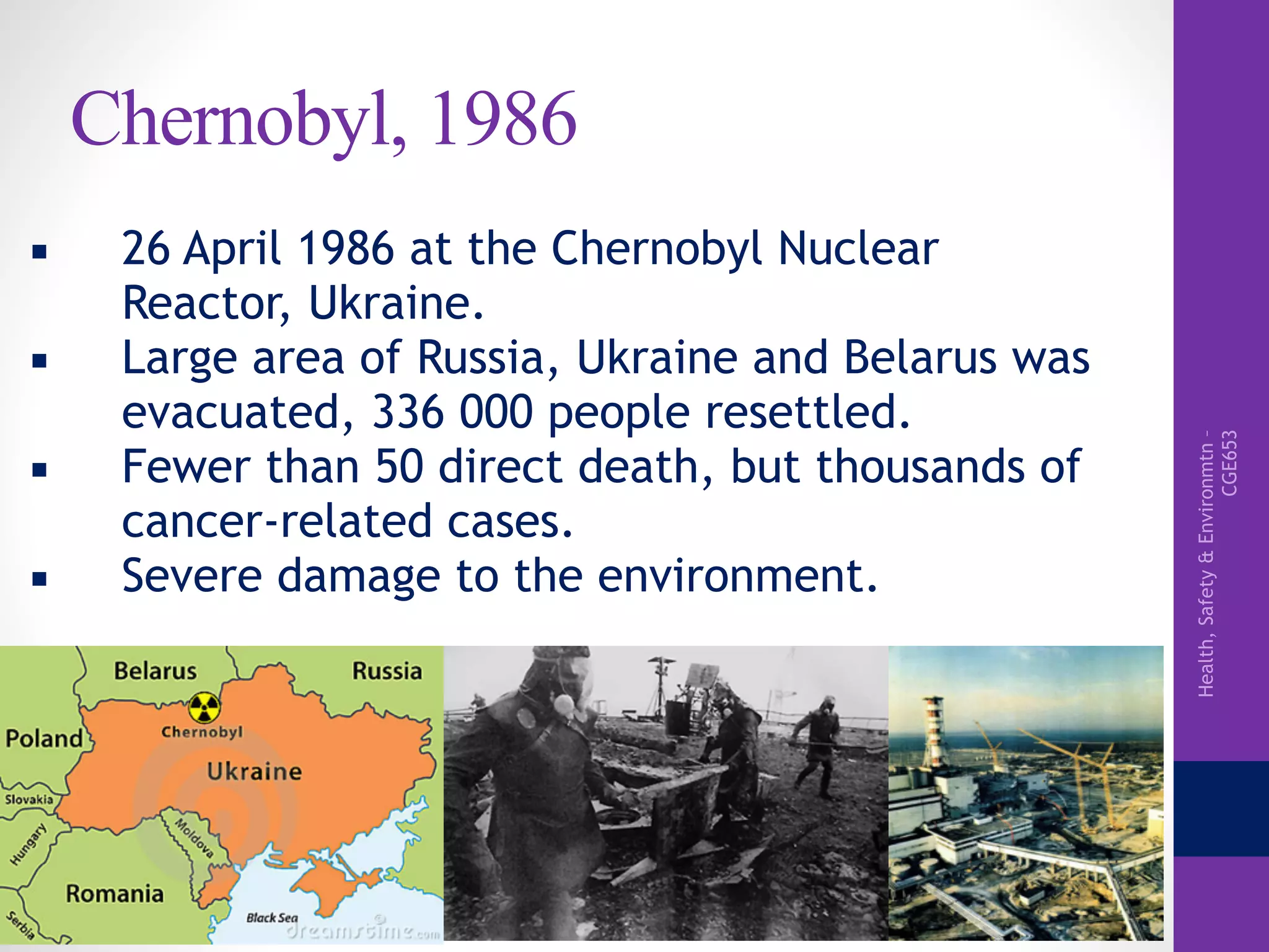Health,Safety&Environmtn–
CGE653
Chernobyl, 1986
▪ 26 April 1986 at the Chernobyl Nuclear
Reactor, Ukraine.
▪ Large area of Russia, Ukraine and Belarus was
evacuated, 336 000 people resettled.
▪ Fewer than 50 direct death, but thousands of
cancer-related cases.
▪ Severe damage to the environment.
 