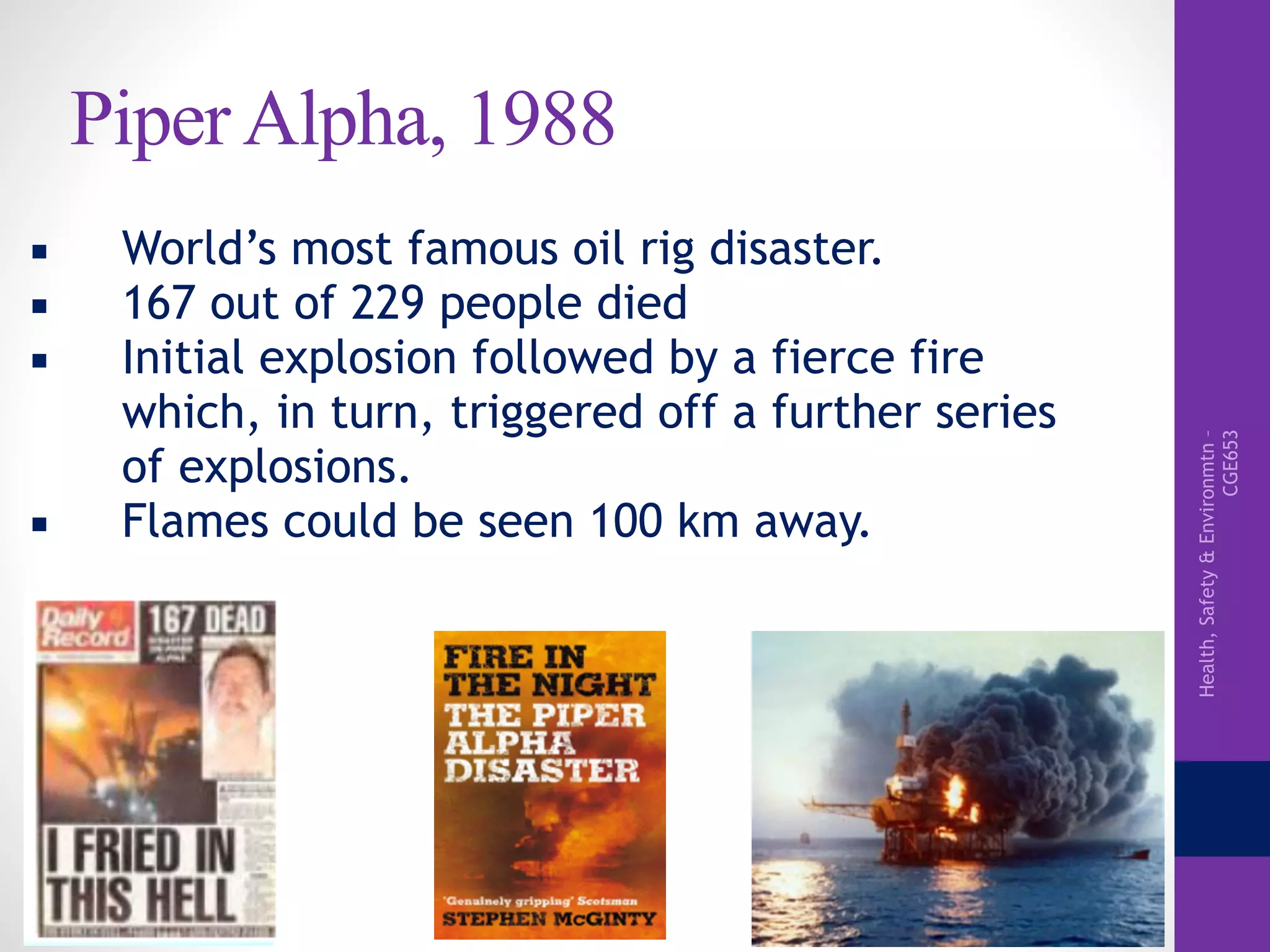 Health,Safety&Environmtn–
CGE653
Piper Alpha, 1988
▪ World’s most famous oil rig disaster.
▪ 167 out of 229 people died
▪ Initial explosion followed by a fierce fire
which, in turn, triggered off a further series
of explosions.
▪ Flames could be seen 100 km away.
 