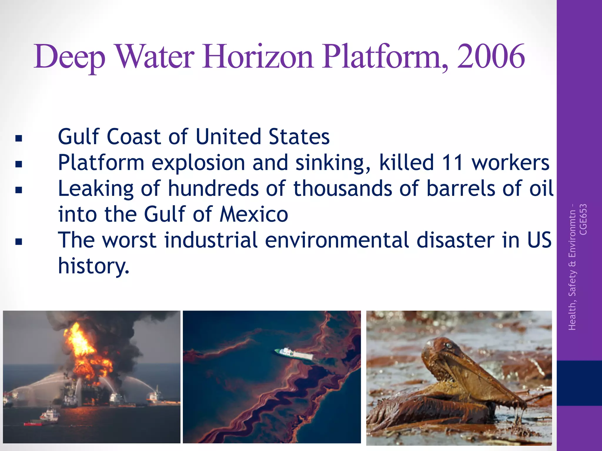 Health,Safety&Environmtn–
CGE653
Deep Water Horizon Platform, 2006
▪ Gulf Coast of United States
▪ Platform explosion and sinking, killed 11 workers
▪ Leaking of hundreds of thousands of barrels of oil
into the Gulf of Mexico
▪ The worst industrial environmental disaster in US
history.
 