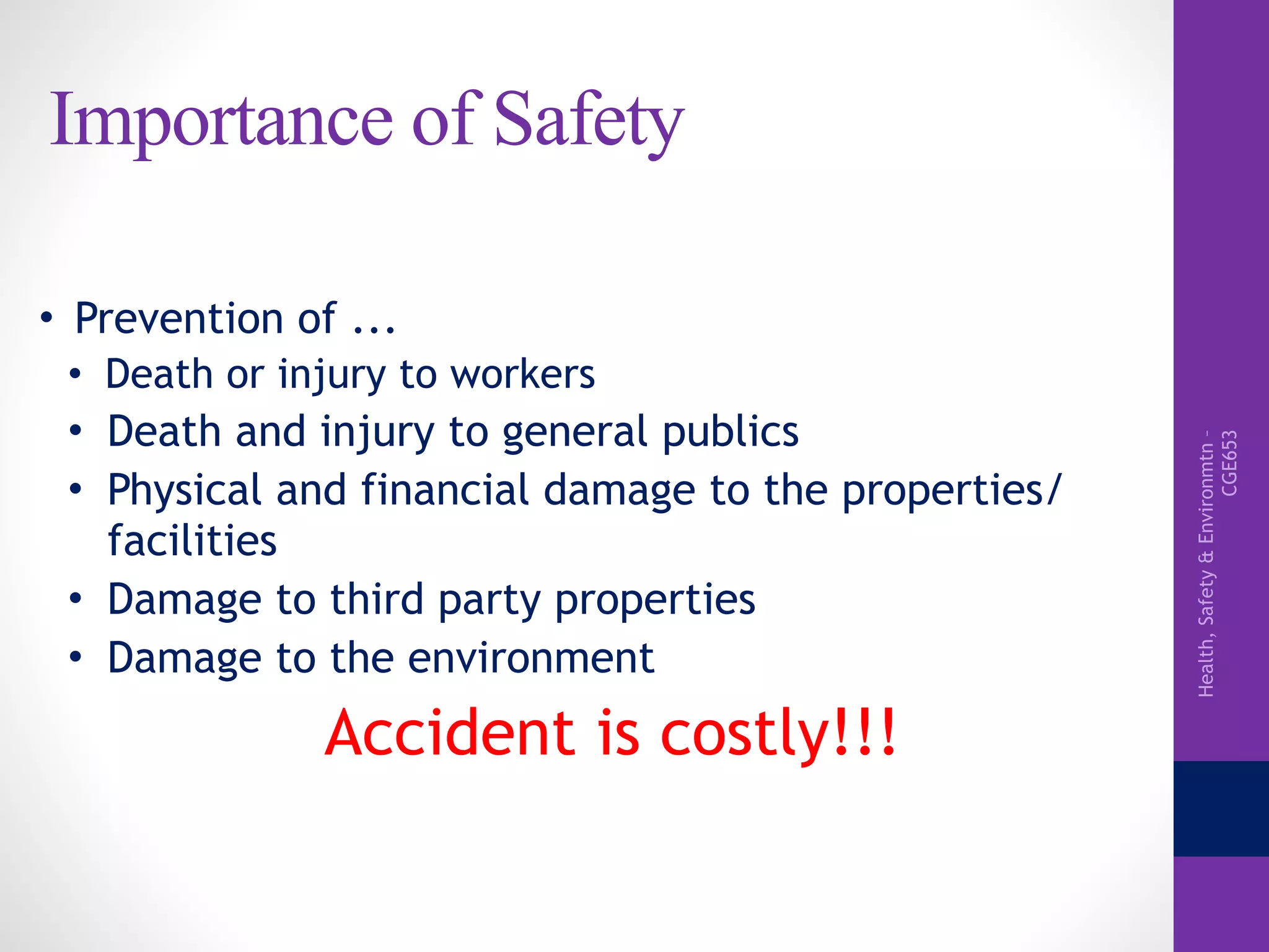 Health,Safety&Environmtn–
CGE653
Importance of Safety
• Prevention of ...
• Death or injury to workers
• Death and injury to general publics
• Physical and financial damage to the properties/
facilities
• Damage to third party properties
• Damage to the environment
Accident is costly!!!
 