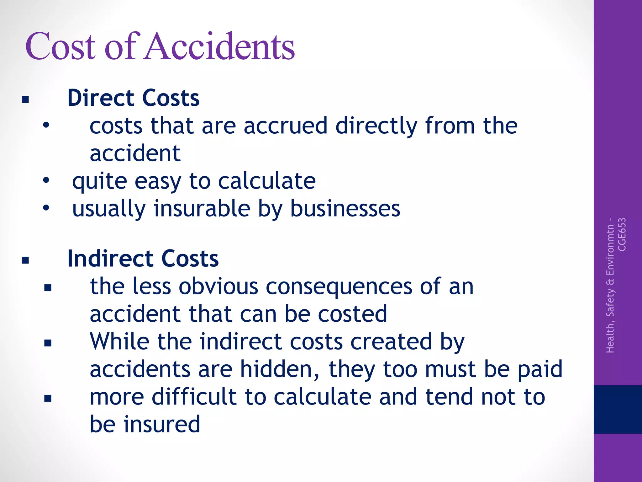 Health,Safety&Environmtn–
CGE653
Cost of Accidents
▪ Direct Costs
• costs that are accrued directly from the
accident
• quite easy to calculate
• usually insurable by businesses
▪ Indirect Costs
▪ the less obvious consequences of an
accident that can be costed
▪ While the indirect costs created by
accidents are hidden, they too must be paid
▪ more difficult to calculate and tend not to
be insured
 