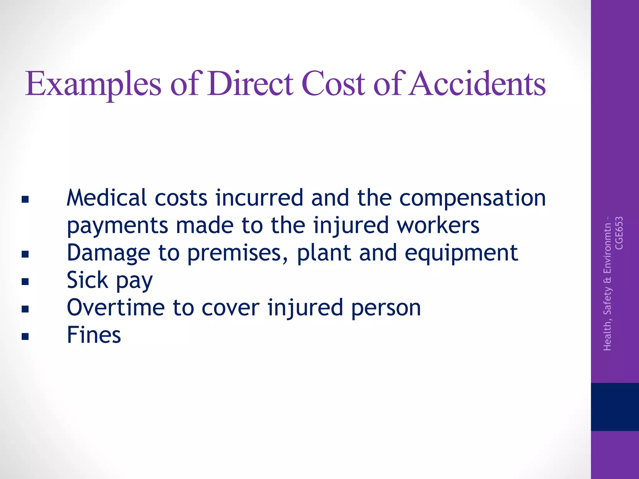 Health,Safety&Environmtn–
CGE653
Examples of Direct Cost of Accidents
▪ Medical costs incurred and the compensation
payments made to the injured workers
▪ Damage to premises, plant and equipment
▪ Sick pay
▪ Overtime to cover injured person
▪ Fines
 
