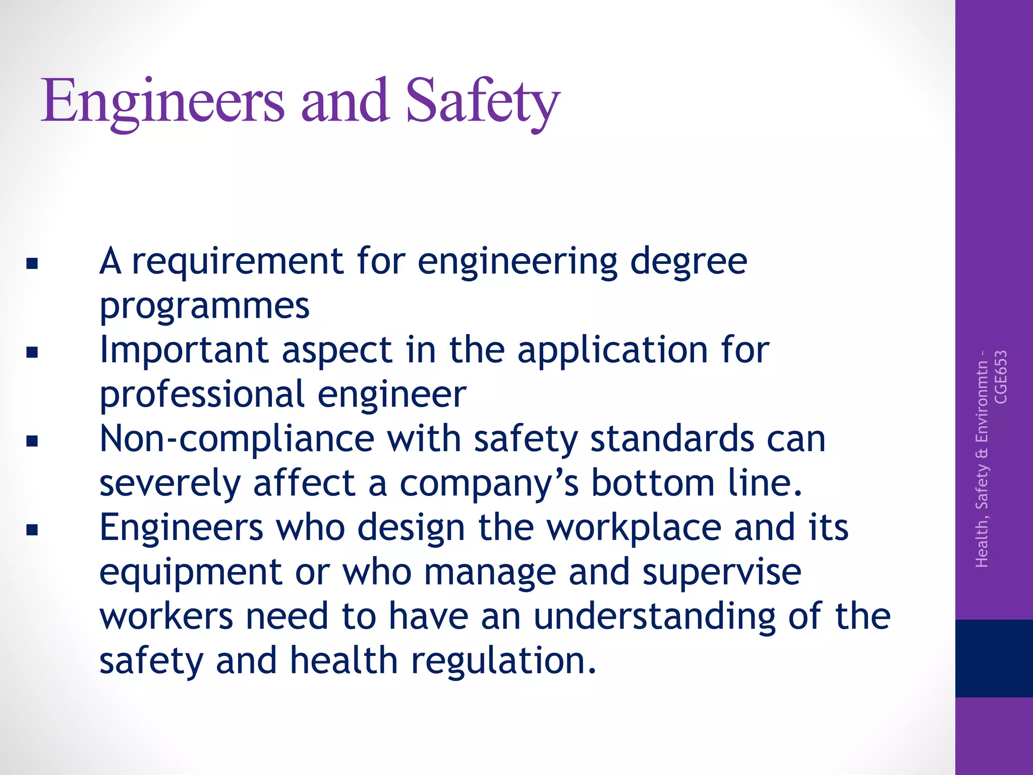 Health,Safety&Environmtn–
CGE653
Engineers and Safety
▪ A requirement for engineering degree
programmes
▪ Important aspect in the application for
professional engineer
▪ Non-compliance with safety standards can
severely affect a company’s bottom line.
▪ Engineers who design the workplace and its
equipment or who manage and supervise
workers need to have an understanding of the
safety and health regulation.
 