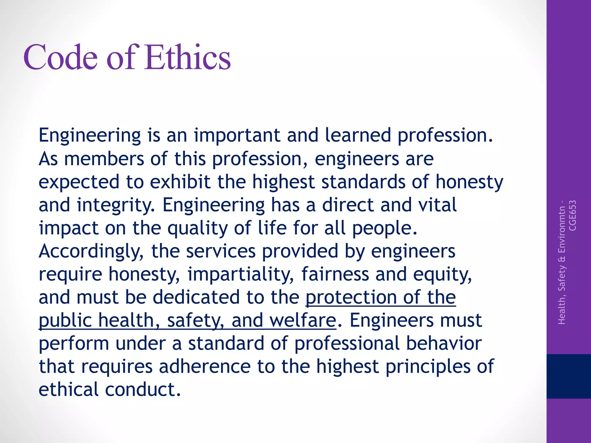 Health,Safety&Environmtn–
CGE653
Code of Ethics
Engineering is an important and learned profession.
As members of this profession, engineers are
expected to exhibit the highest standards of honesty
and integrity. Engineering has a direct and vital
impact on the quality of life for all people.
Accordingly, the services provided by engineers
require honesty, impartiality, fairness and equity,
and must be dedicated to the protection of the
public health, safety, and welfare. Engineers must
perform under a standard of professional behavior
that requires adherence to the highest principles of
ethical conduct.
 