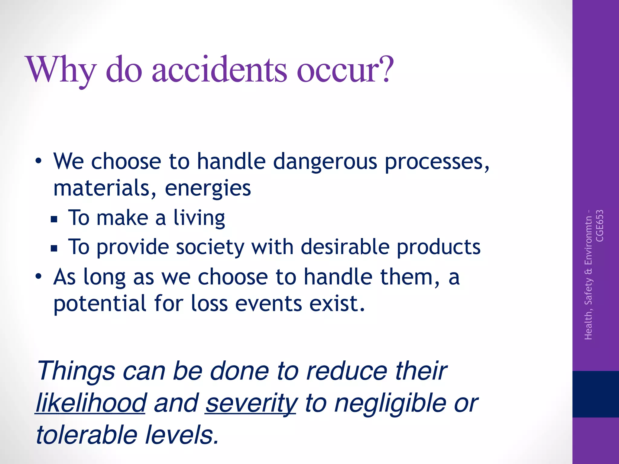 Health,Safety&Environmtn–
CGE653
Why do accidents occur?
• We choose to handle dangerous processes,
materials, energies
▪ To make a living
▪ To provide society with desirable products
• As long as we choose to handle them, a
potential for loss events exist.
Things can be done to reduce their
likelihood and severity to negligible or
tolerable levels.
 