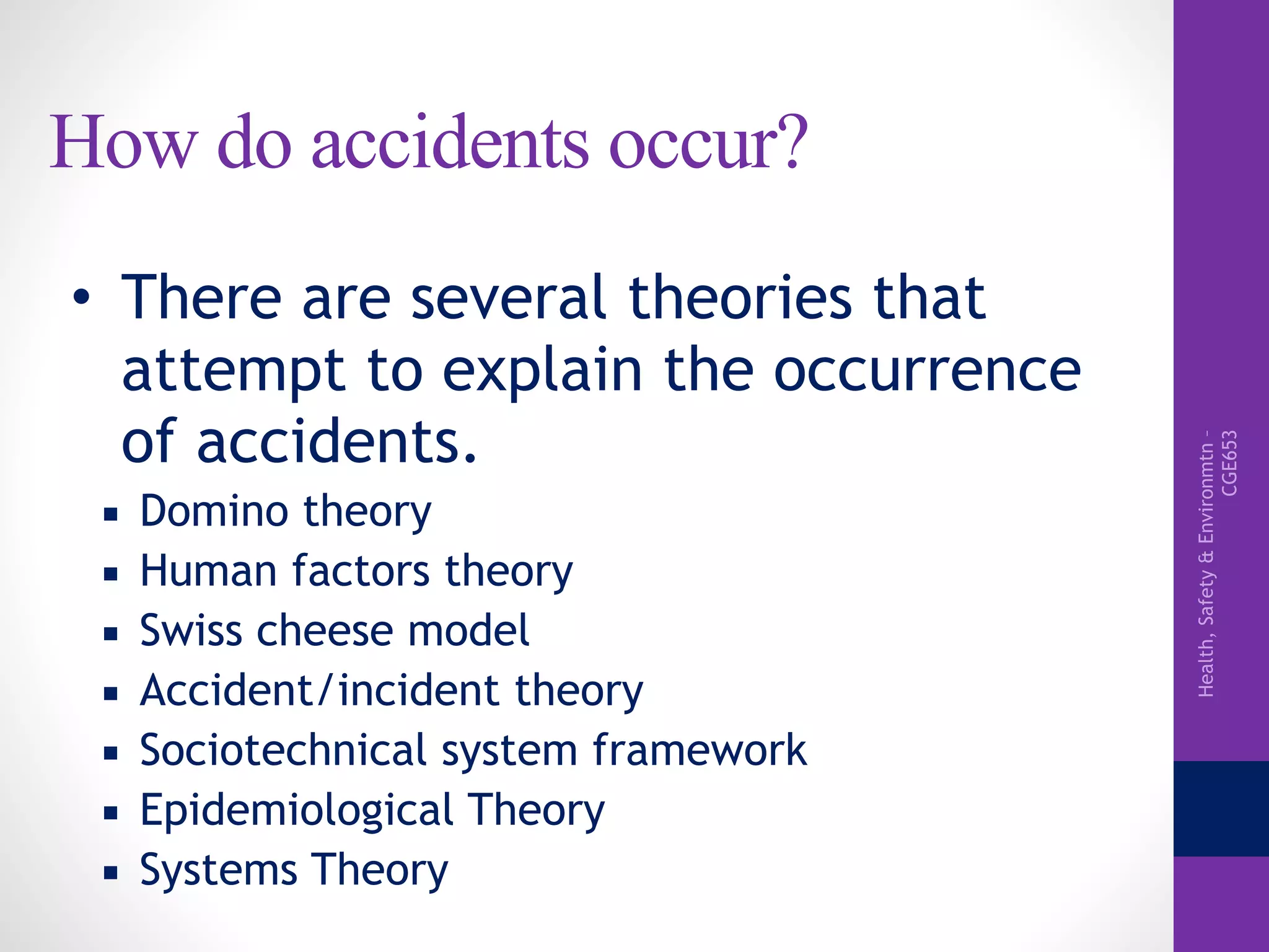 Health,Safety&Environmtn–
CGE653
How do accidents occur?
• There are several theories that
attempt to explain the occurrence
of accidents.
▪ Domino theory
▪ Human factors theory
▪ Swiss cheese model
▪ Accident/incident theory
▪ Sociotechnical system framework
▪ Epidemiological Theory
▪ Systems Theory
 