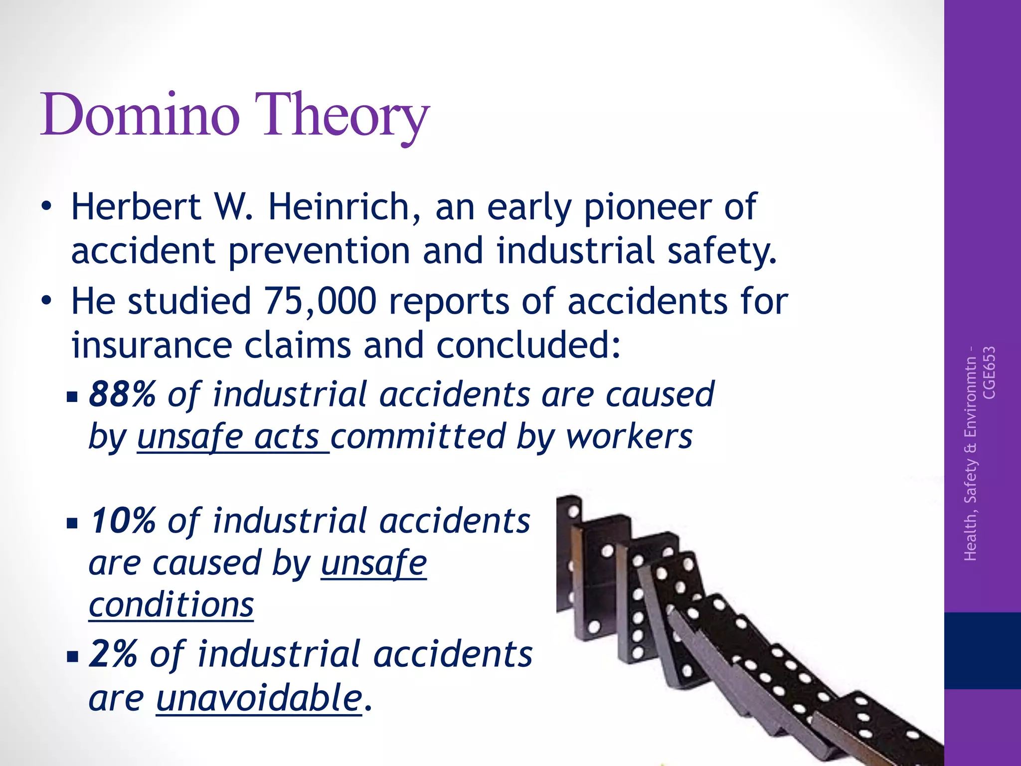 Health,Safety&Environmtn–
CGE653
Domino Theory
• Herbert W. Heinrich, an early pioneer of
accident prevention and industrial safety.
• He studied 75,000 reports of accidents for
insurance claims and concluded:
▪ 88% of industrial accidents are caused
by unsafe acts committed by workers
▪ 10% of industrial accidents
are caused by unsafe
conditions
▪ 2% of industrial accidents
are unavoidable.
 
