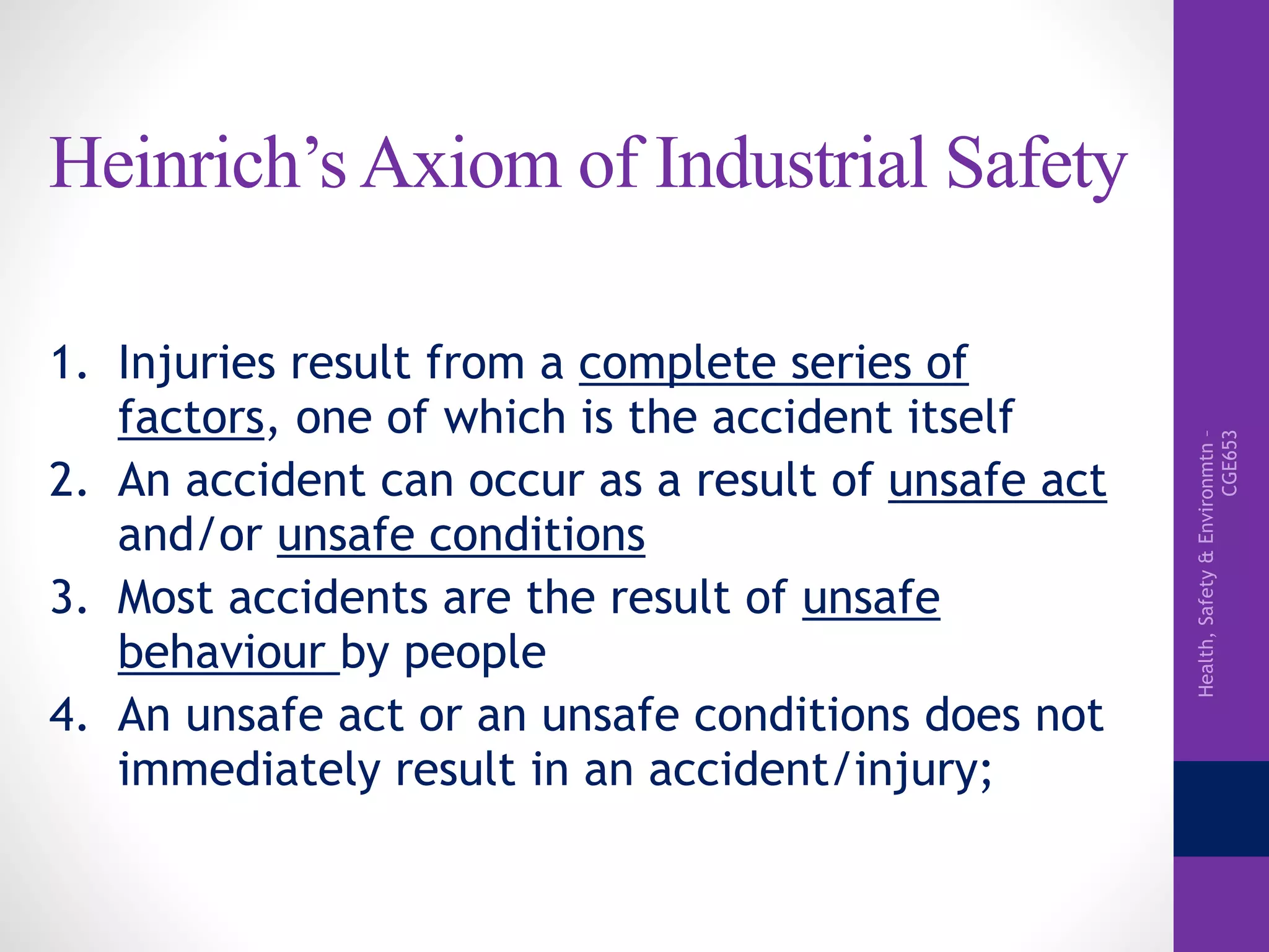 Health,Safety&Environmtn–
CGE653
Heinrich’s Axiom of Industrial Safety
1. Injuries result from a complete series of
factors, one of which is the accident itself
2. An accident can occur as a result of unsafe act
and/or unsafe conditions
3. Most accidents are the result of unsafe
behaviour by people
4. An unsafe act or an unsafe conditions does not
immediately result in an accident/injury;
 