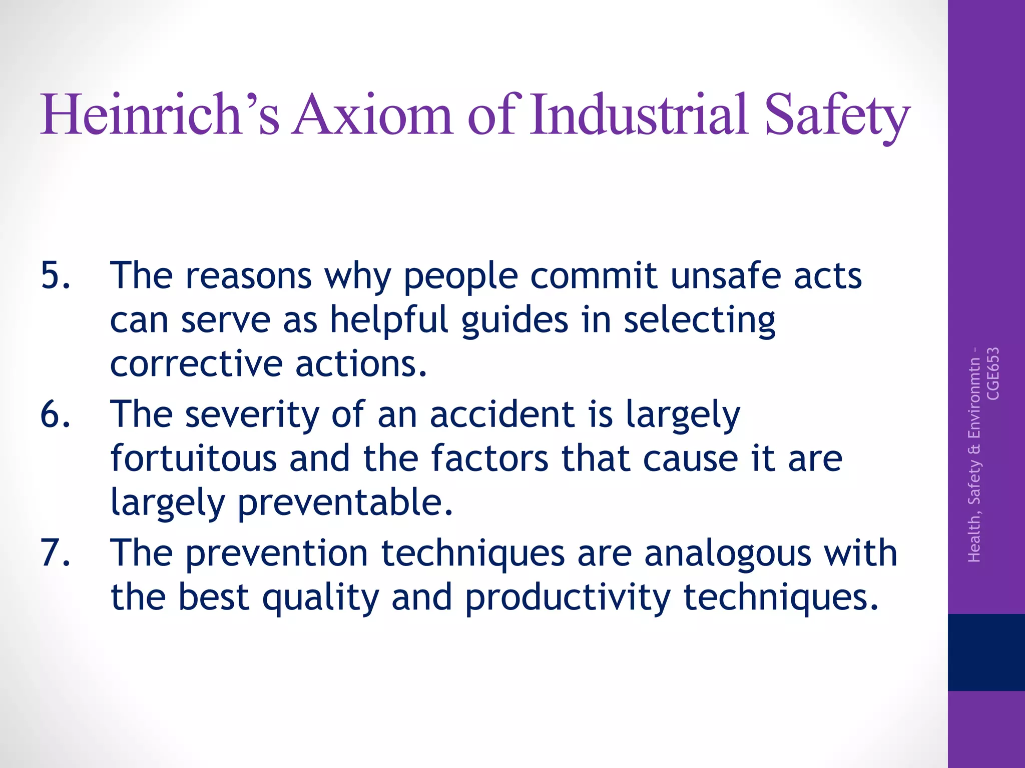 Health,Safety&Environmtn–
CGE653
Heinrich’s Axiom of Industrial Safety
5. The reasons why people commit unsafe acts
can serve as helpful guides in selecting
corrective actions.
6. The severity of an accident is largely
fortuitous and the factors that cause it are
largely preventable.
7. The prevention techniques are analogous with
the best quality and productivity techniques.
 