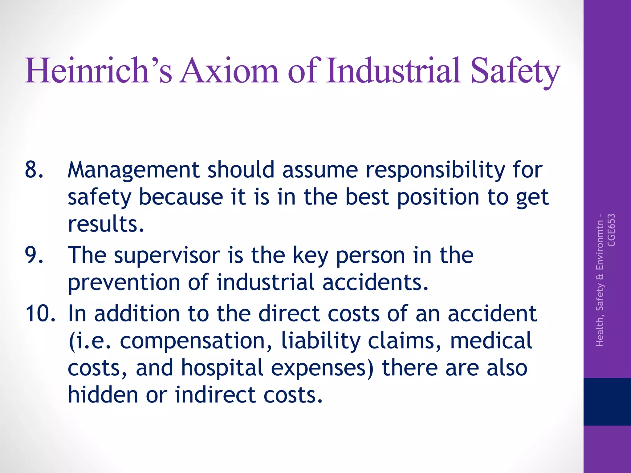 Health,Safety&Environmtn–
CGE653
Heinrich’s Axiom of Industrial Safety
8. Management should assume responsibility for
safety because it is in the best position to get
results.
9. The supervisor is the key person in the
prevention of industrial accidents.
10. In addition to the direct costs of an accident
(i.e. compensation, liability claims, medical
costs, and hospital expenses) there are also
hidden or indirect costs.
 