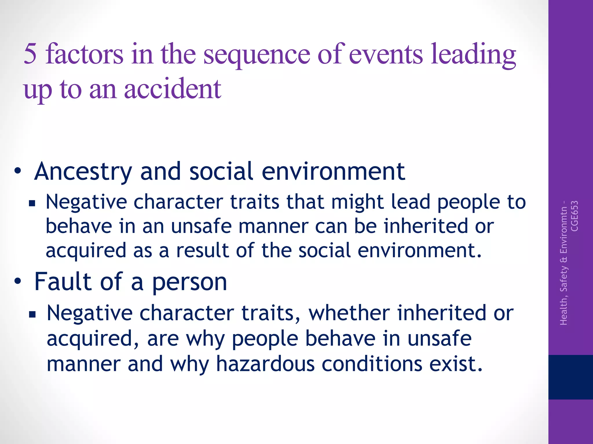 Health,Safety&Environmtn–
CGE653
5 factors in the sequence of events leading
up to an accident
• Ancestry and social environment
▪ Negative character traits that might lead people to
behave in an unsafe manner can be inherited or
acquired as a result of the social environment.
• Fault of a person
▪ Negative character traits, whether inherited or
acquired, are why people behave in unsafe
manner and why hazardous conditions exist.
 