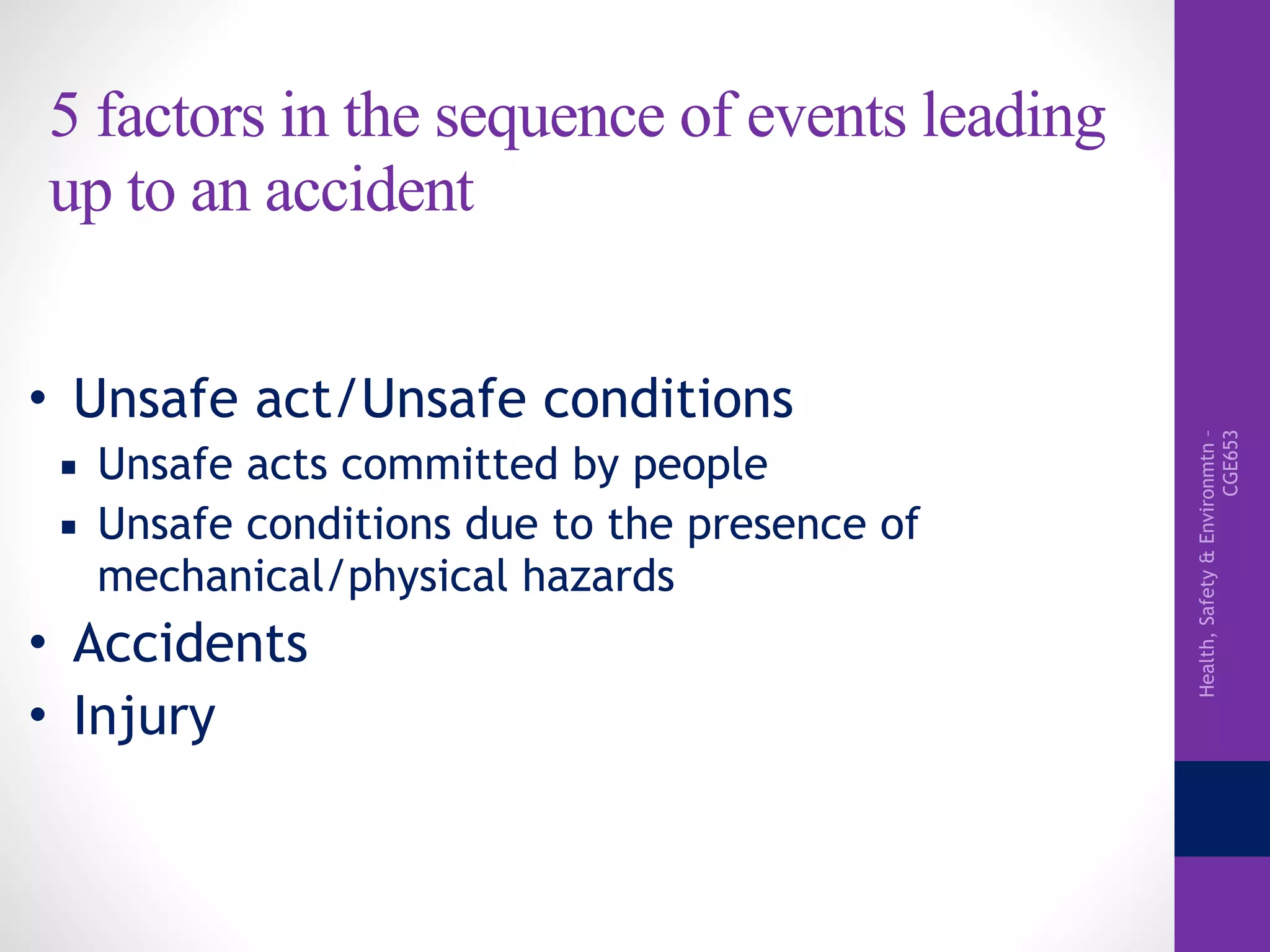 Health,Safety&Environmtn–
CGE653
5 factors in the sequence of events leading
up to an accident
• Unsafe act/Unsafe conditions
▪ Unsafe acts committed by people
▪ Unsafe conditions due to the presence of
mechanical/physical hazards
• Accidents
• Injury
 