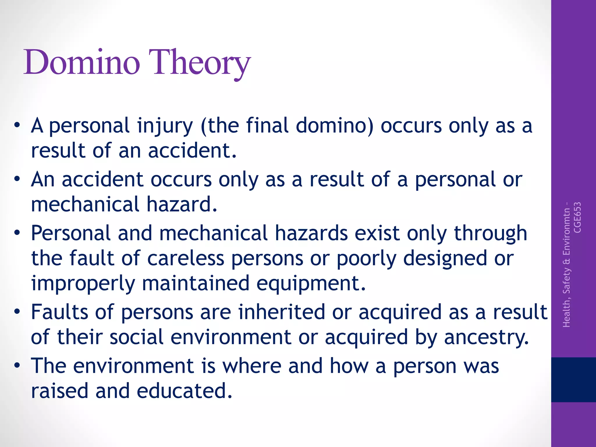 Health,Safety&Environmtn–
CGE653
Domino Theory
• A personal injury (the final domino) occurs only as a
result of an accident.
• An accident occurs only as a result of a personal or
mechanical hazard.
• Personal and mechanical hazards exist only through
the fault of careless persons or poorly designed or
improperly maintained equipment.
• Faults of persons are inherited or acquired as a result
of their social environment or acquired by ancestry.
• The environment is where and how a person was
raised and educated.
 