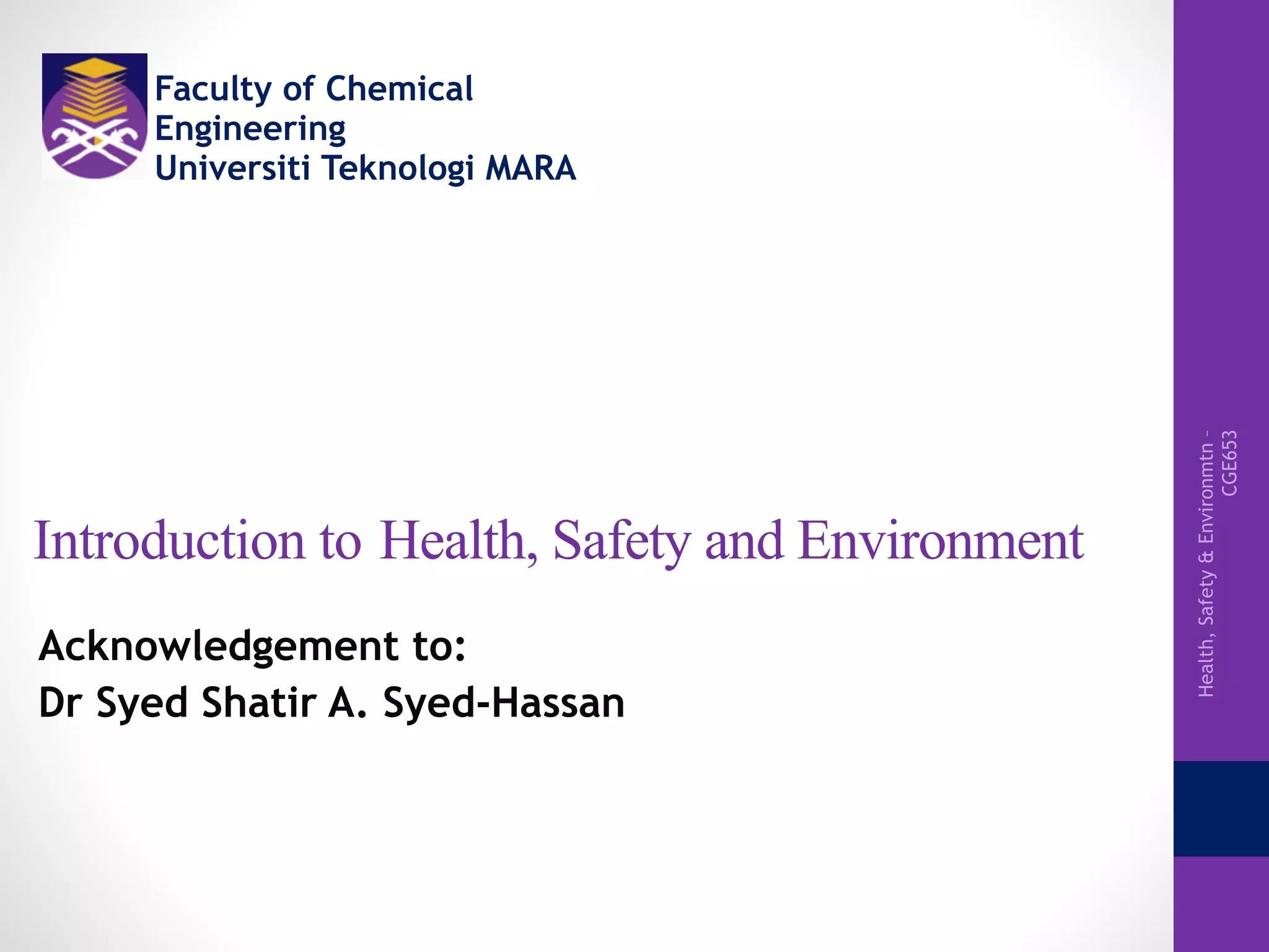 Health,Safety&Environmtn–
CGE653
 
Introduction to Health, Safety and Environment
Acknowledgement to:
Dr Syed Shatir A. Syed-Hassan
Faculty of Chemical
Engineering
Universiti Teknologi MARA
 