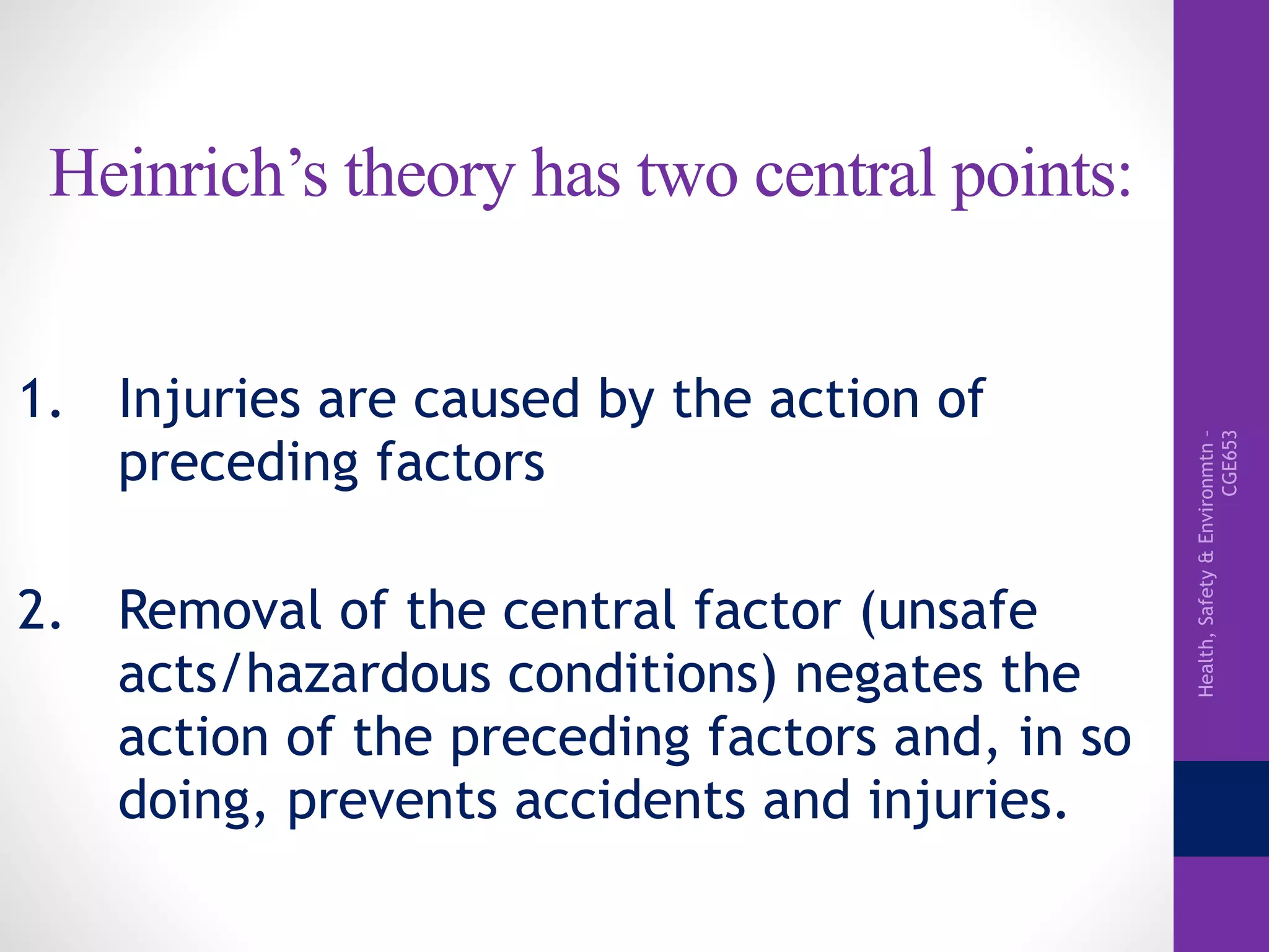 Health,Safety&Environmtn–
CGE653
Heinrich’s theory has two central points:
1. Injuries are caused by the action of
preceding factors
2. Removal of the central factor (unsafe
acts/hazardous conditions) negates the
action of the preceding factors and, in so
doing, prevents accidents and injuries.
 