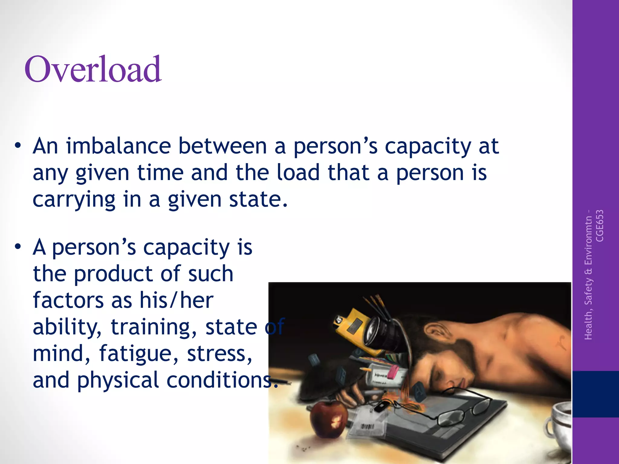 Health,Safety&Environmtn–
CGE653
Overload
• An imbalance between a person’s capacity at
any given time and the load that a person is
carrying in a given state.
• A person’s capacity is
the product of such
factors as his/her
ability, training, state of
mind, fatigue, stress,
and physical conditions.
 