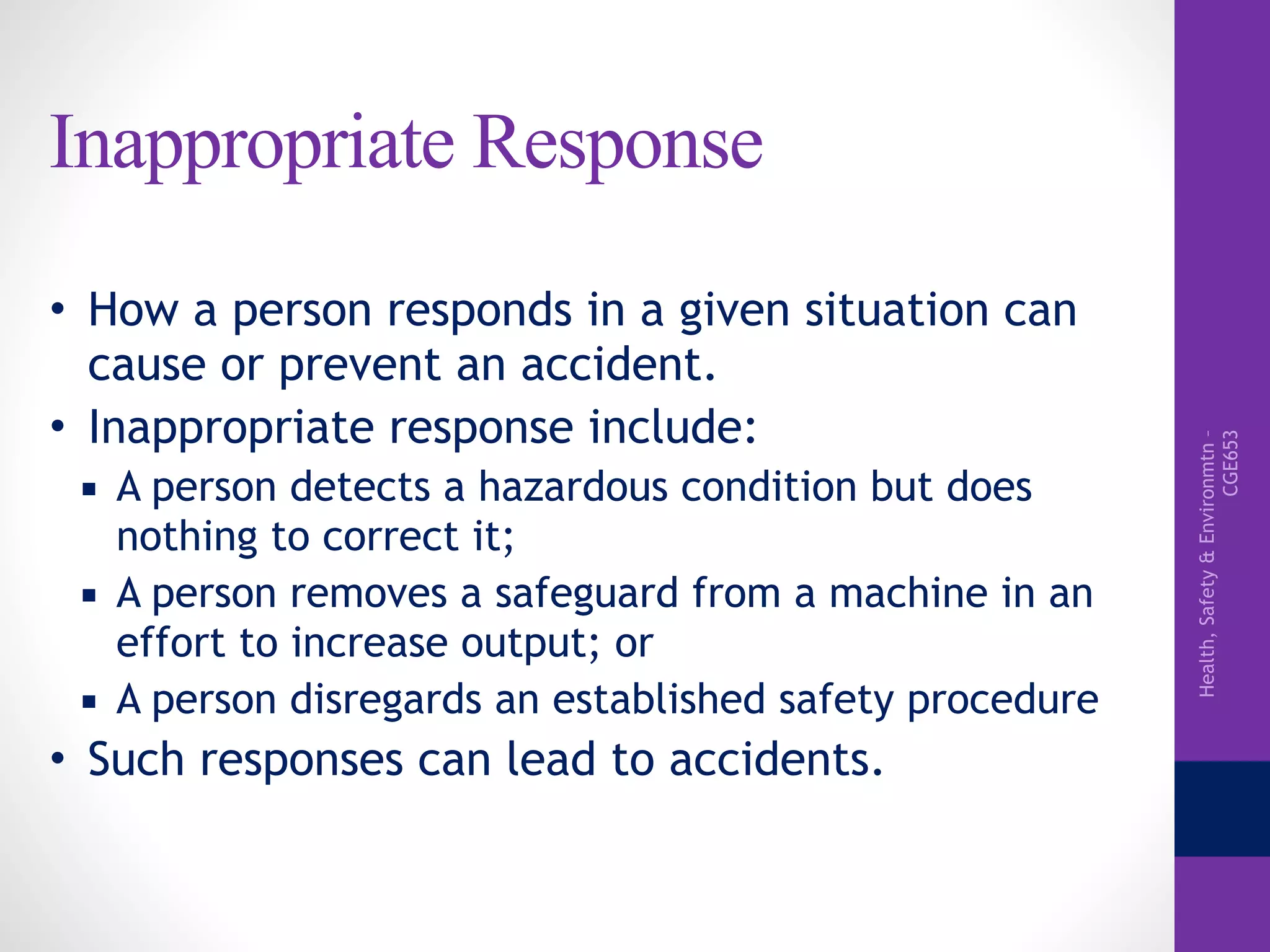Health,Safety&Environmtn–
CGE653
Inappropriate Response
• How a person responds in a given situation can
cause or prevent an accident.
• Inappropriate response include:
▪ A person detects a hazardous condition but does
nothing to correct it;
▪ A person removes a safeguard from a machine in an
effort to increase output; or
▪ A person disregards an established safety procedure
• Such responses can lead to accidents.
 