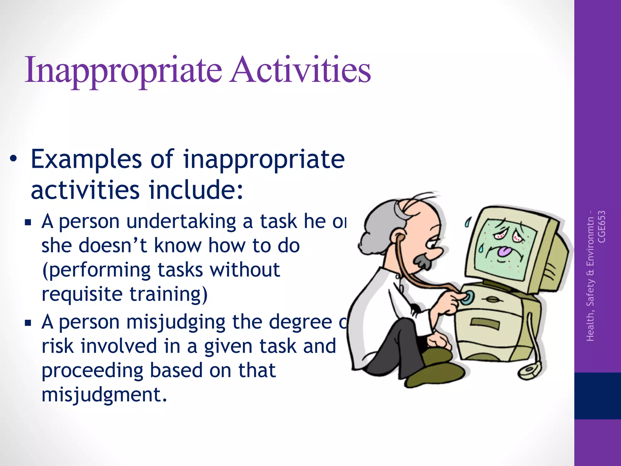 Health,Safety&Environmtn–
CGE653
Inappropriate Activities
• Examples of inappropriate
activities include:
▪ A person undertaking a task he or
she doesn’t know how to do
(performing tasks without
requisite training)
▪ A person misjudging the degree of
risk involved in a given task and
proceeding based on that
misjudgment.
 