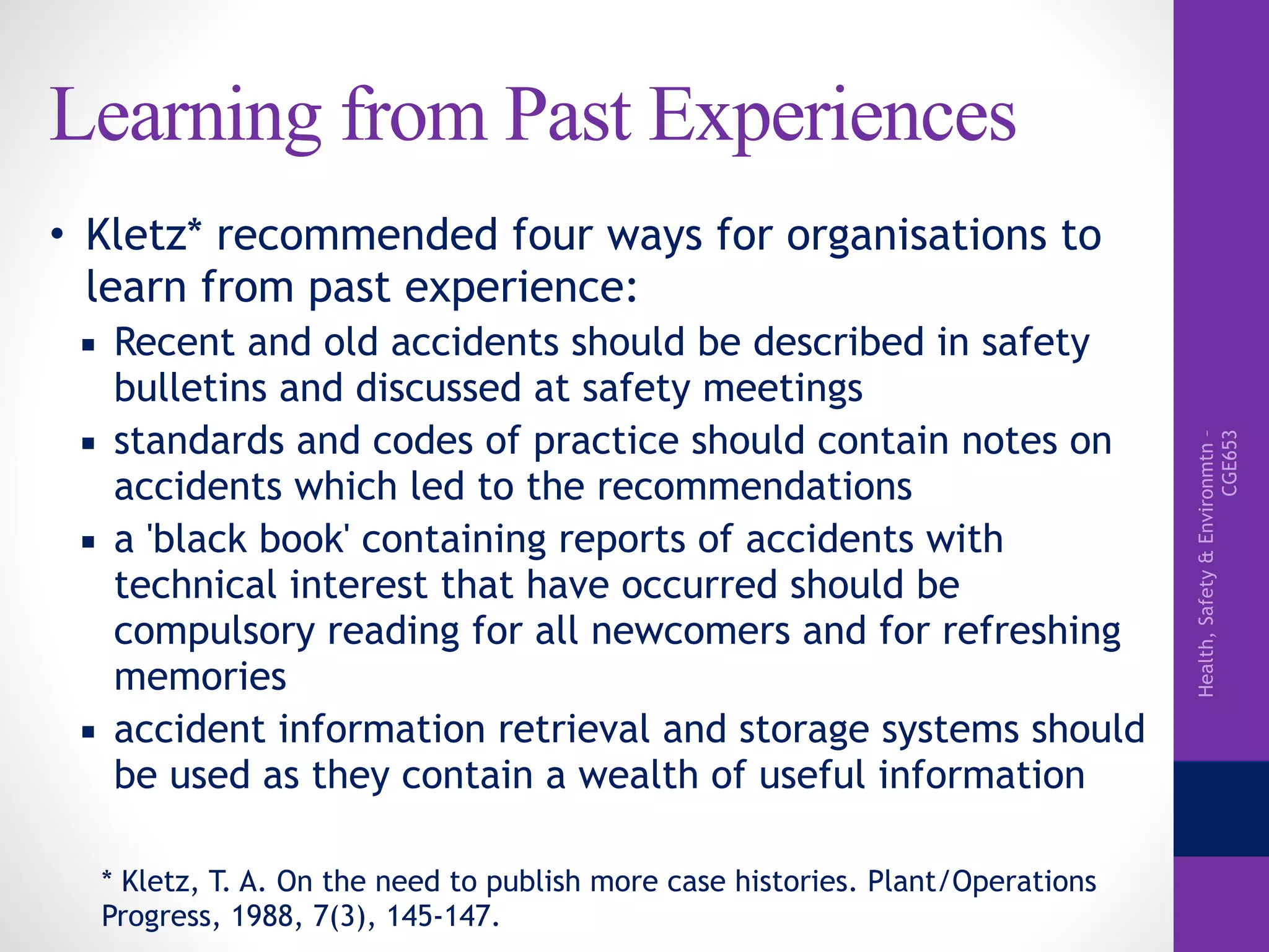 Health,Safety&Environmtn–
CGE653
Learning from Past Experiences
• Kletz* recommended four ways for organisations to
learn from past experience:
▪ Recent and old accidents should be described in safety
bulletins and discussed at safety meetings
▪ standards and codes of practice should contain notes on
accidents which led to the recommendations
▪ a 'black book' containing reports of accidents with
technical interest that have occurred should be
compulsory reading for all newcomers and for refreshing
memories
▪ accident information retrieval and storage systems should
be used as they contain a wealth of useful information
* Kletz, T. A. On the need to publish more case histories. Plant/Operations
Progress, 1988, 7(3), 145-147.
 