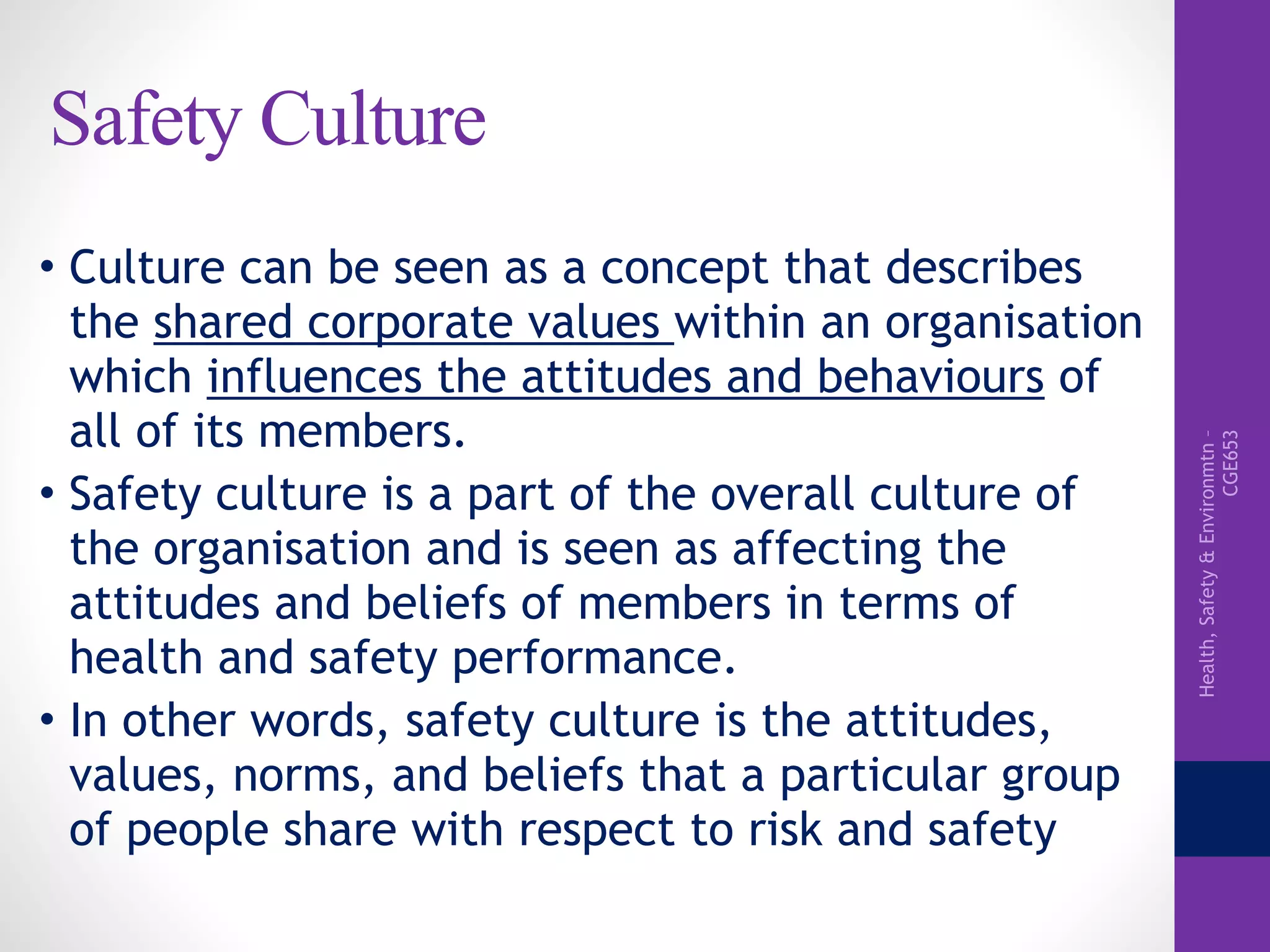 Health,Safety&Environmtn–
CGE653
Safety Culture
• Culture can be seen as a concept that describes
the shared corporate values within an organisation
which influences the attitudes and behaviours of
all of its members.
• Safety culture is a part of the overall culture of
the organisation and is seen as affecting the
attitudes and beliefs of members in terms of
health and safety performance.
• In other words, safety culture is the attitudes,
values, norms, and beliefs that a particular group
of people share with respect to risk and safety
 