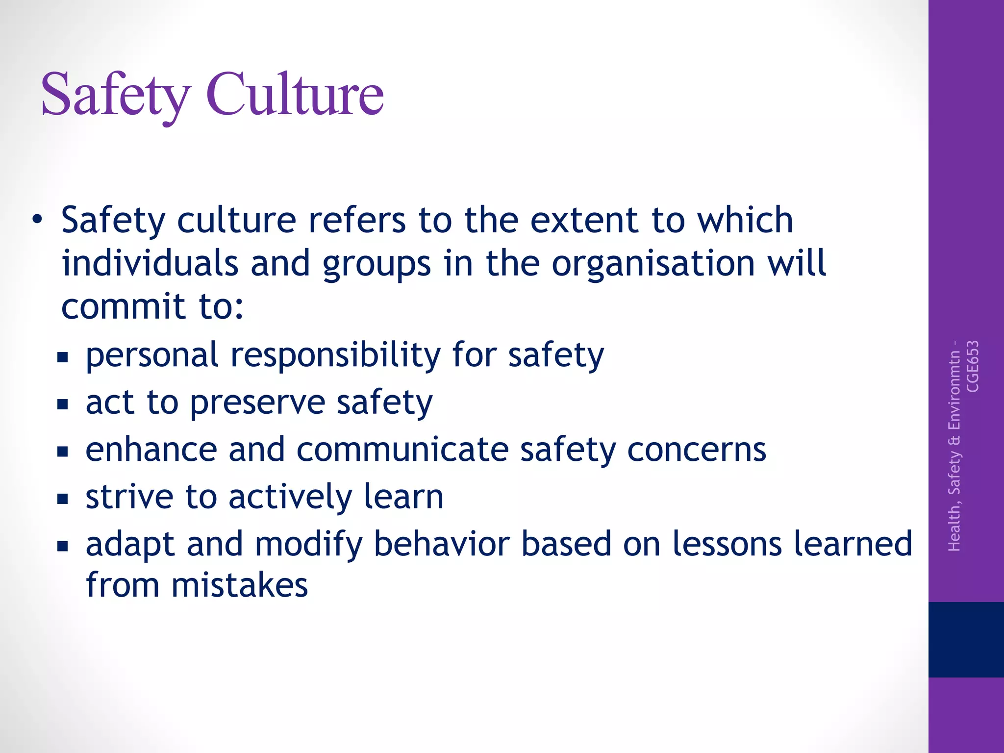 Health,Safety&Environmtn–
CGE653
Safety Culture
• Safety culture refers to the extent to which
individuals and groups in the organisation will
commit to:
▪ personal responsibility for safety
▪ act to preserve safety
▪ enhance and communicate safety concerns
▪ strive to actively learn
▪ adapt and modify behavior based on lessons learned
from mistakes
 