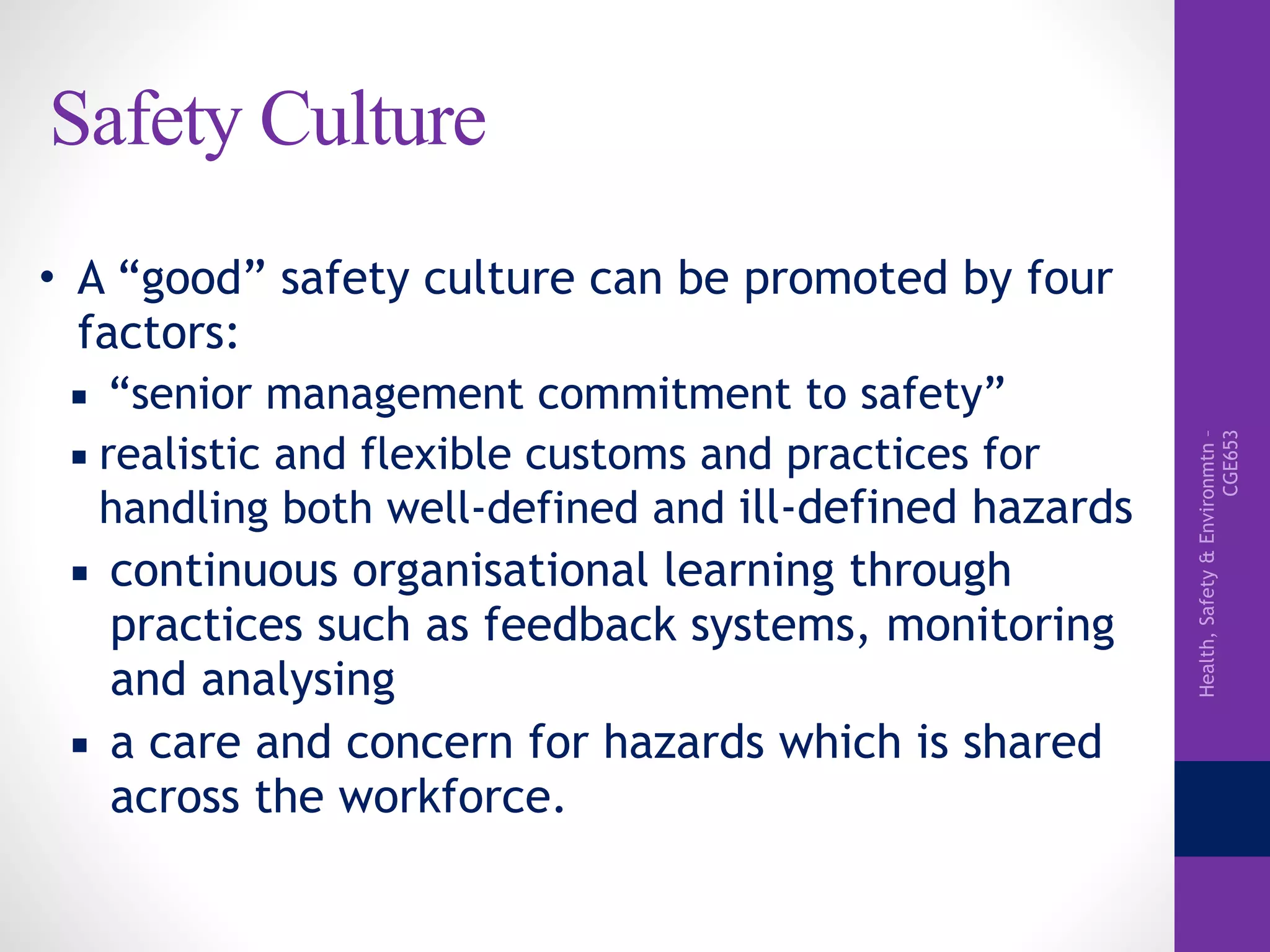 Health,Safety&Environmtn–
CGE653
Safety Culture
• A “good” safety culture can be promoted by four
factors:
▪ “senior management commitment to safety”
▪ realistic and flexible customs and practices for
handling both well-defined and ill-defined hazards
▪ continuous organisational learning through
practices such as feedback systems, monitoring
and analysing
▪ a care and concern for hazards which is shared
across the workforce.
 