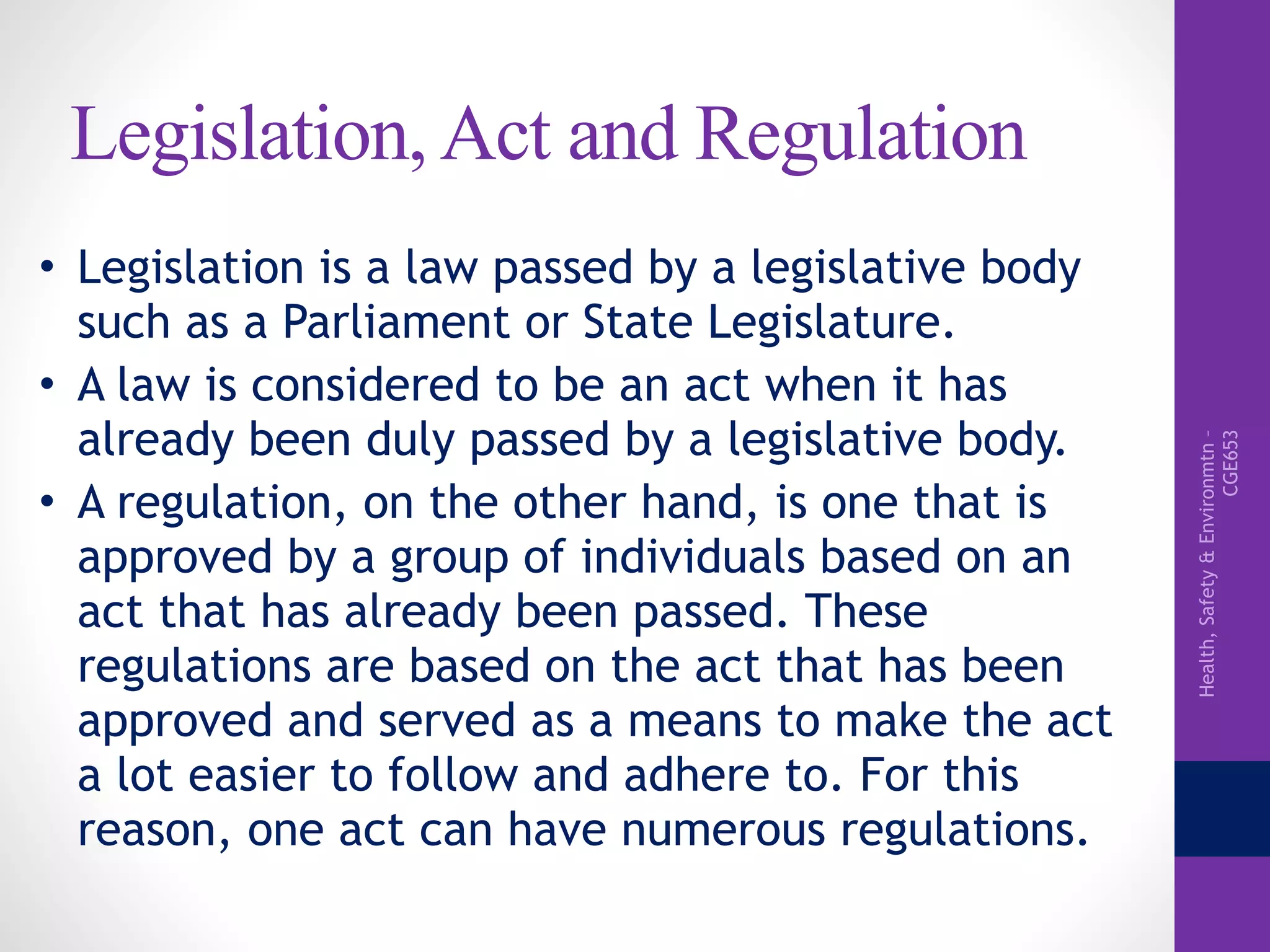 Health,Safety&Environmtn–
CGE653
Legislation, Act and Regulation
• Legislation is a law passed by a legislative body
such as a Parliament or State Legislature.
• A law is considered to be an act when it has
already been duly passed by a legislative body.
• A regulation, on the other hand, is one that is
approved by a group of individuals based on an
act that has already been passed. These
regulations are based on the act that has been
approved and served as a means to make the act
a lot easier to follow and adhere to. For this
reason, one act can have numerous regulations.
 