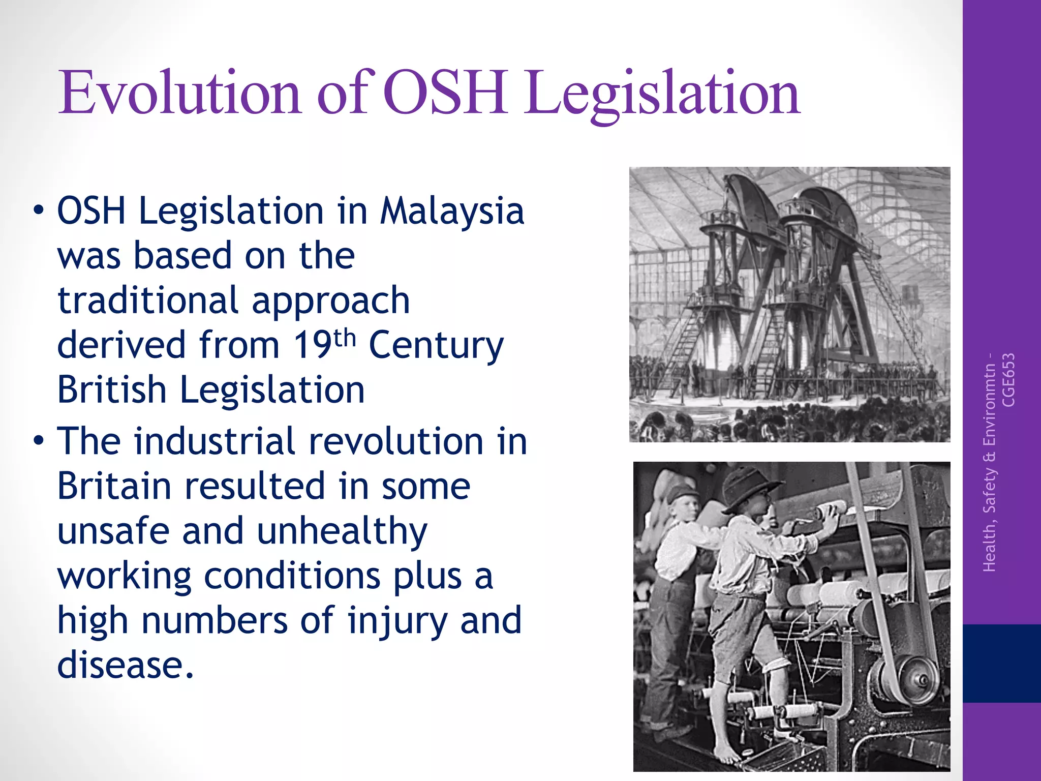 Health,Safety&Environmtn–
CGE653
Evolution of OSH Legislation
• OSH Legislation in Malaysia
was based on the
traditional approach
derived from 19th Century
British Legislation
• The industrial revolution in
Britain resulted in some
unsafe and unhealthy
working conditions plus a
high numbers of injury and
disease.
 