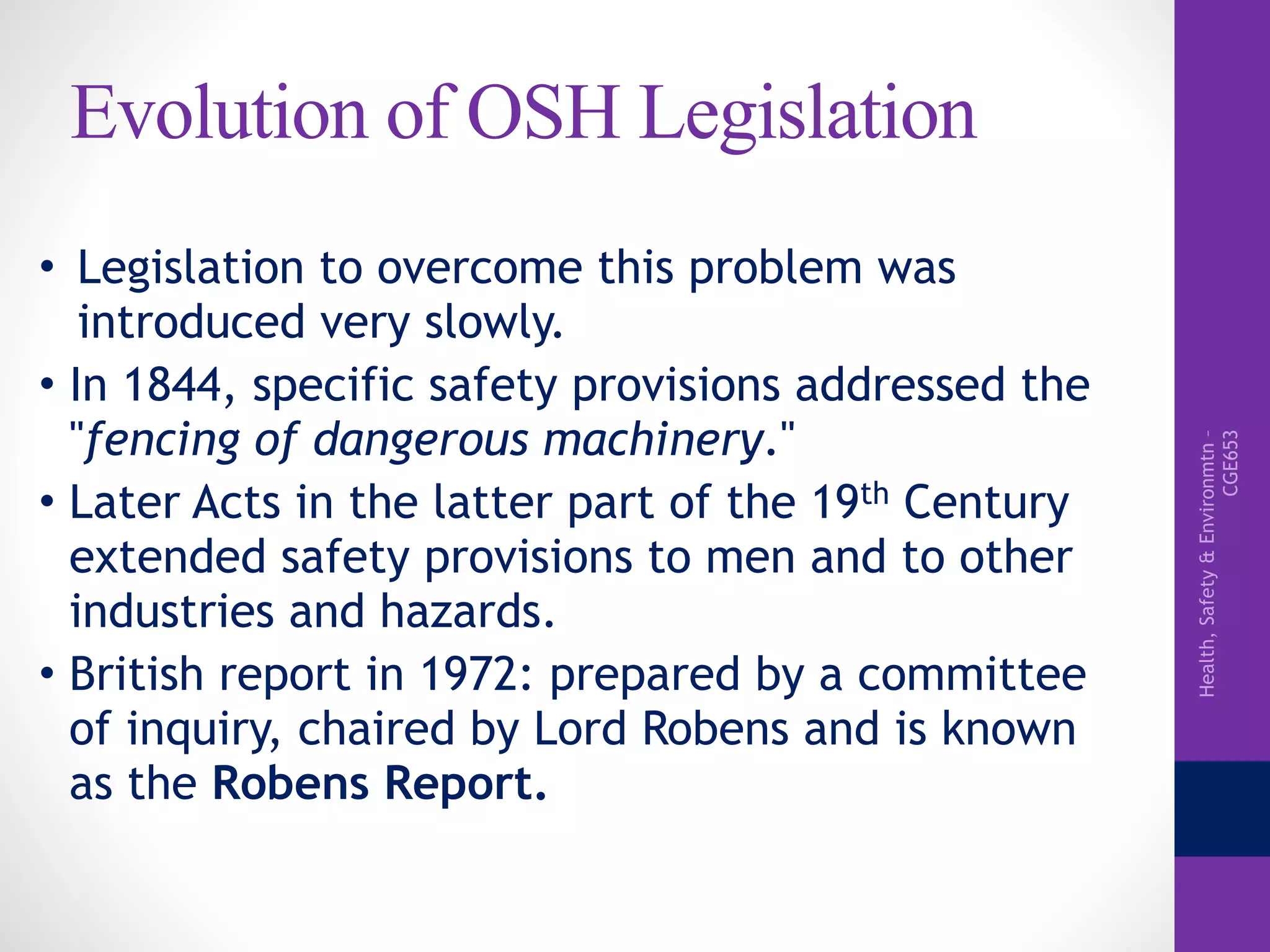Health,Safety&Environmtn–
CGE653
Evolution of OSH Legislation
• Legislation to overcome this problem was
introduced very slowly.
• In 1844, specific safety provisions addressed the
"fencing of dangerous machinery."
• Later Acts in the latter part of the 19th Century
extended safety provisions to men and to other
industries and hazards.
• British report in 1972: prepared by a committee
of inquiry, chaired by Lord Robens and is known
as the Robens Report.
 