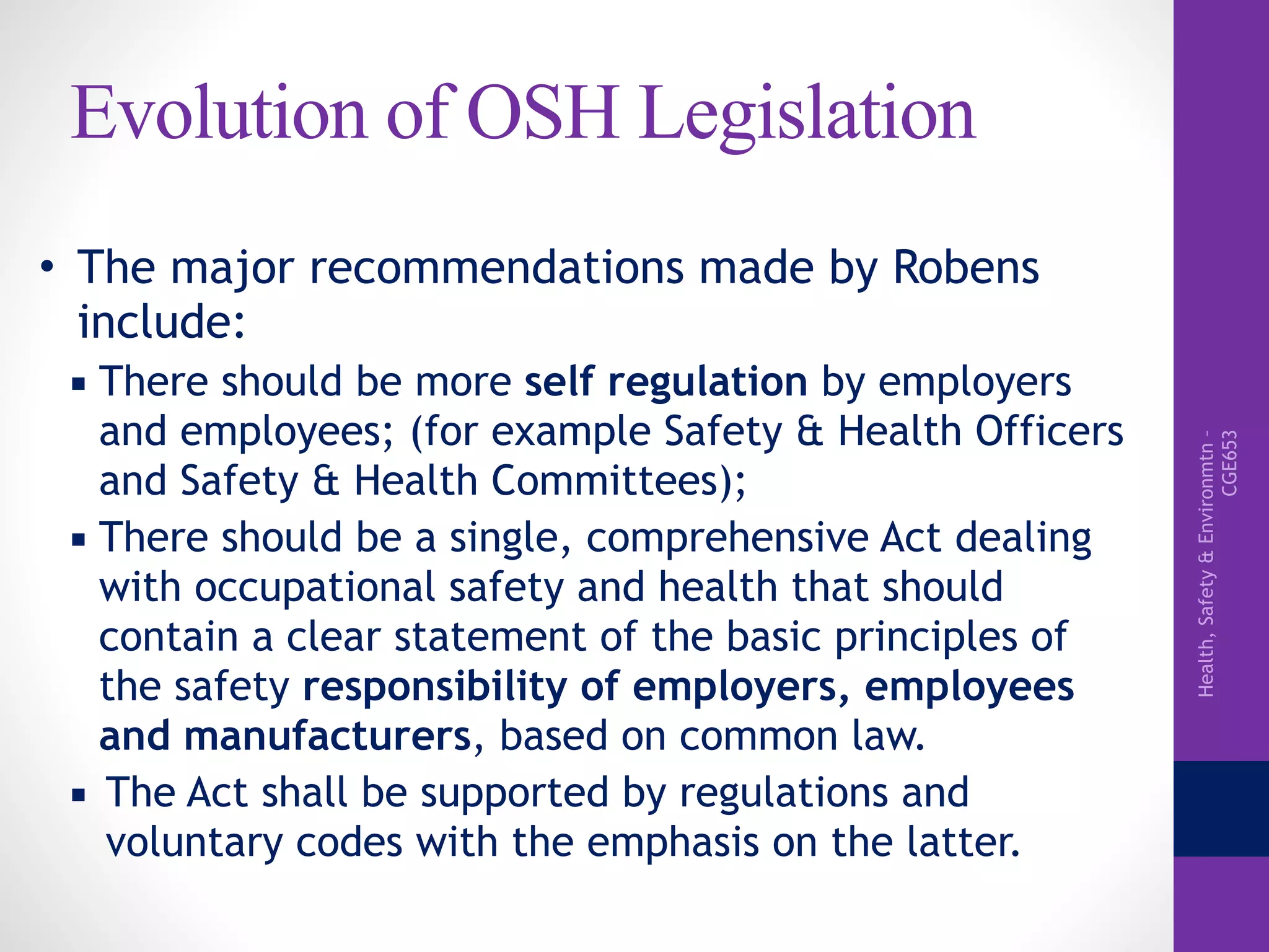 Health,Safety&Environmtn–
CGE653
Evolution of OSH Legislation
• The major recommendations made by Robens
include:
▪ There should be more self regulation by employers
and employees; (for example Safety & Health Officers
and Safety & Health Committees);
▪ There should be a single, comprehensive Act dealing
with occupational safety and health that should
contain a clear statement of the basic principles of
the safety responsibility of employers, employees
and manufacturers, based on common law.
▪ The Act shall be supported by regulations and
voluntary codes with the emphasis on the latter.
 