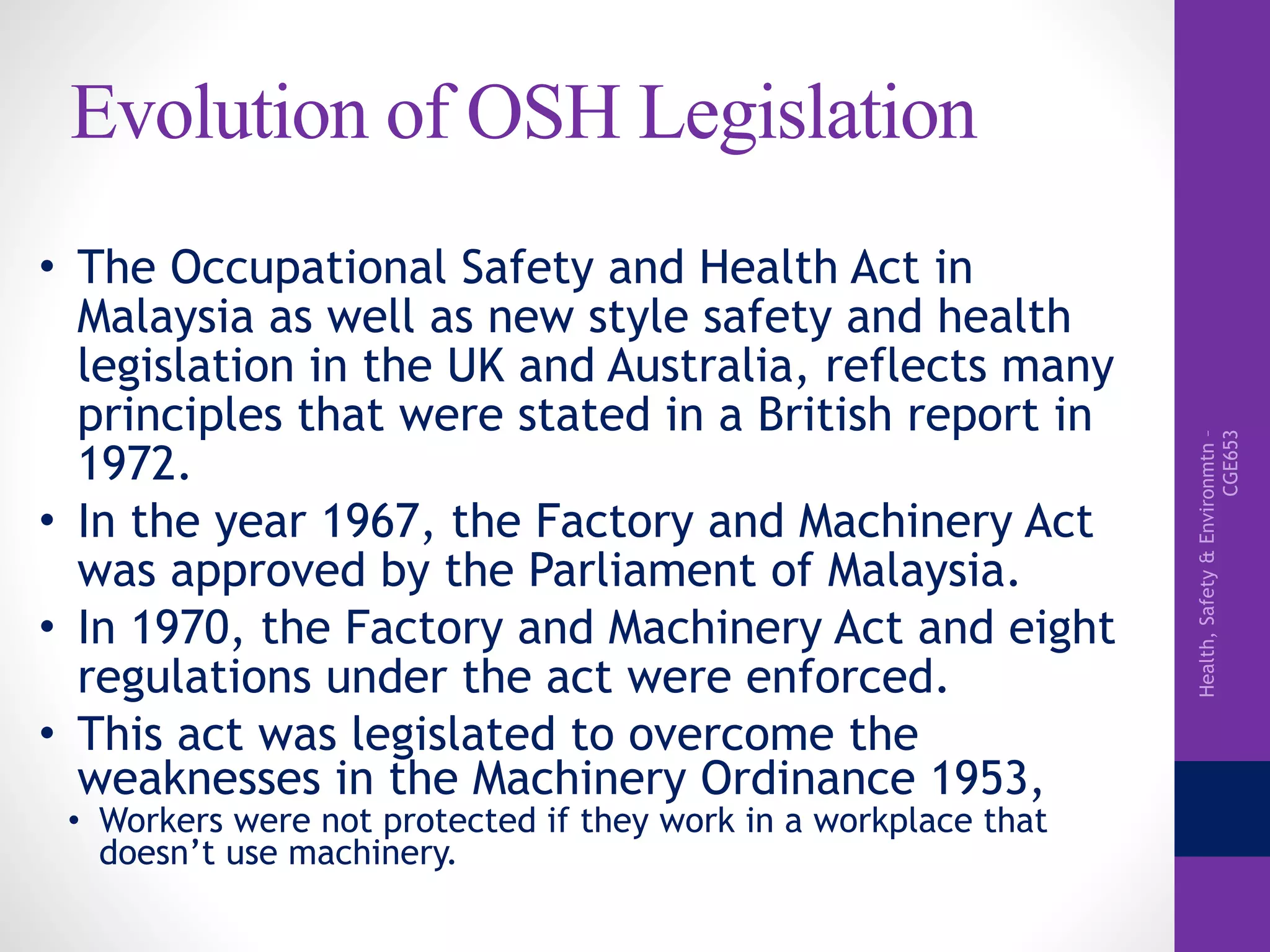 Health,Safety&Environmtn–
CGE653
Evolution of OSH Legislation
• The Occupational Safety and Health Act in
Malaysia as well as new style safety and health
legislation in the UK and Australia, reflects many
principles that were stated in a British report in
1972.
• In the year 1967, the Factory and Machinery Act
was approved by the Parliament of Malaysia.
• In 1970, the Factory and Machinery Act and eight
regulations under the act were enforced.
• This act was legislated to overcome the
weaknesses in the Machinery Ordinance 1953,
• Workers were not protected if they work in a workplace that
doesn’t use machinery.
 