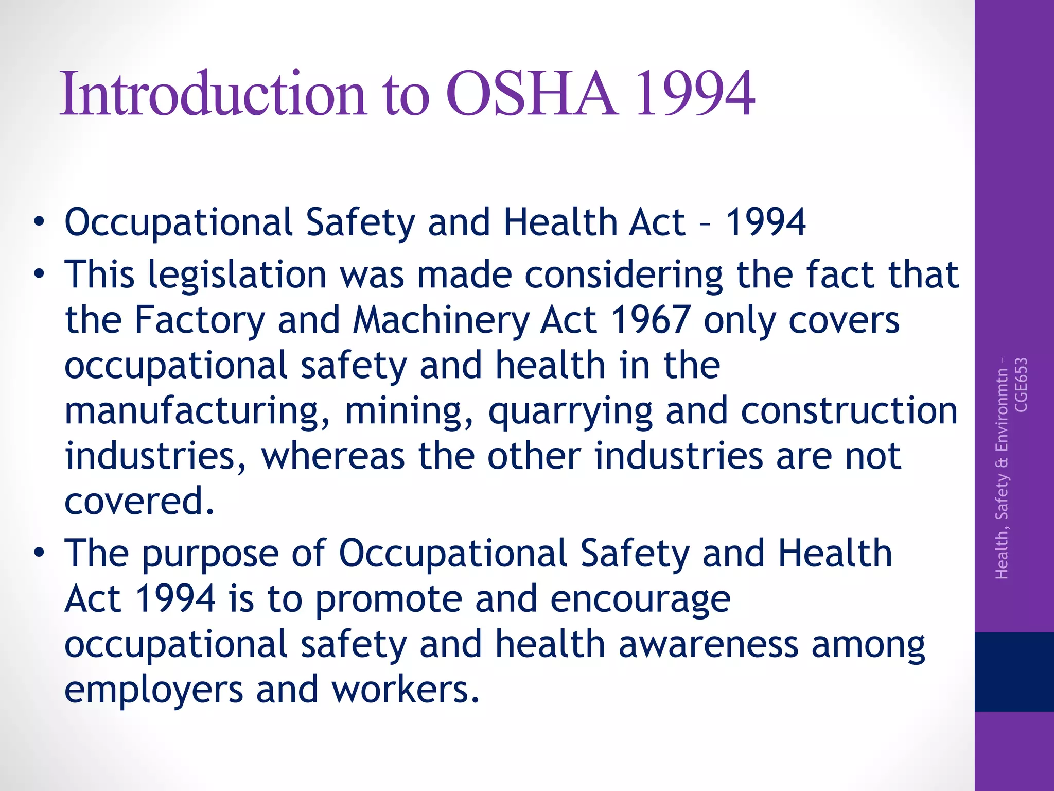 Health,Safety&Environmtn–
CGE653
Introduction to OSHA 1994
• Occupational Safety and Health Act – 1994
• This legislation was made considering the fact that
the Factory and Machinery Act 1967 only covers
occupational safety and health in the
manufacturing, mining, quarrying and construction
industries, whereas the other industries are not
covered.
• The purpose of Occupational Safety and Health
Act 1994 is to promote and encourage
occupational safety and health awareness among
employers and workers.
 
