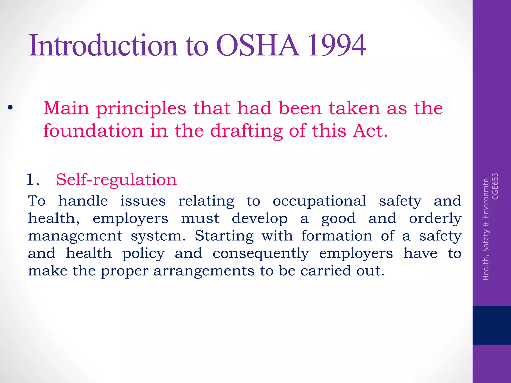 Health,Safety&Environmtn–
CGE653
Introduction to OSHA 1994
• Main principles that had been taken as the
foundation in the drafting of this Act.
1. Self-regulation
To handle issues relating to occupational safety and
health, employers must develop a good and orderly
management system. Starting with formation of a safety
and health policy and consequently employers have to
make the proper arrangements to be carried out.
 