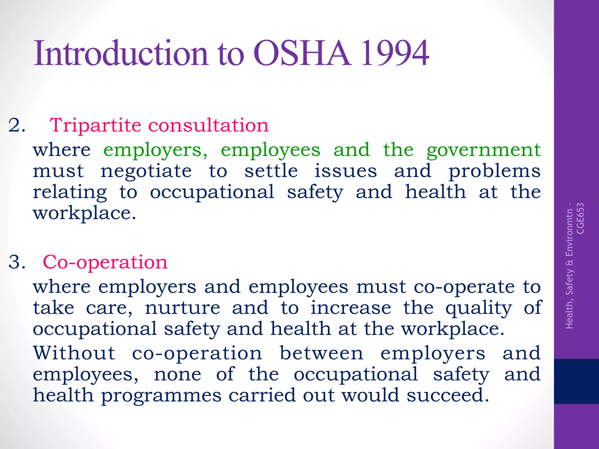 Health,Safety&Environmtn–
CGE653
Introduction to OSHA 1994
2. Tripartite consultation
where employers, employees and the government
must negotiate to settle issues and problems
relating to occupational safety and health at the
workplace.
3. Co-operation
where employers and employees must co-operate to
take care, nurture and to increase the quality of
occupational safety and health at the workplace.
Without co-operation between employers and
employees, none of the occupational safety and
health programmes carried out would succeed.
 