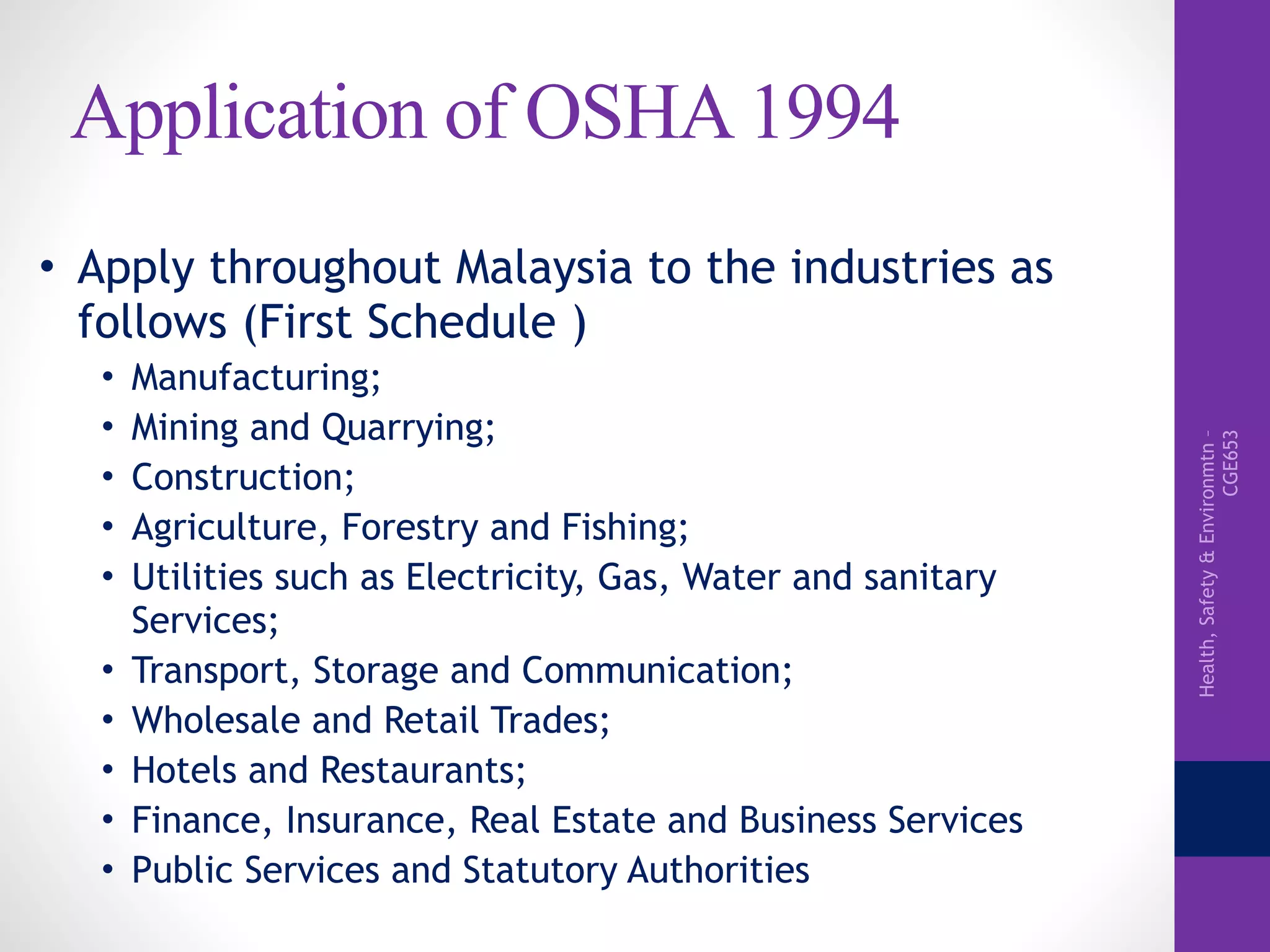 Health,Safety&Environmtn–
CGE653
Application of OSHA 1994
• Apply throughout Malaysia to the industries as
follows (First Schedule )
• Manufacturing;
• Mining and Quarrying;
• Construction;
• Agriculture, Forestry and Fishing;
• Utilities such as Electricity, Gas, Water and sanitary
Services;
• Transport, Storage and Communication;
• Wholesale and Retail Trades;
• Hotels and Restaurants;
• Finance, Insurance, Real Estate and Business Services
• Public Services and Statutory Authorities
 