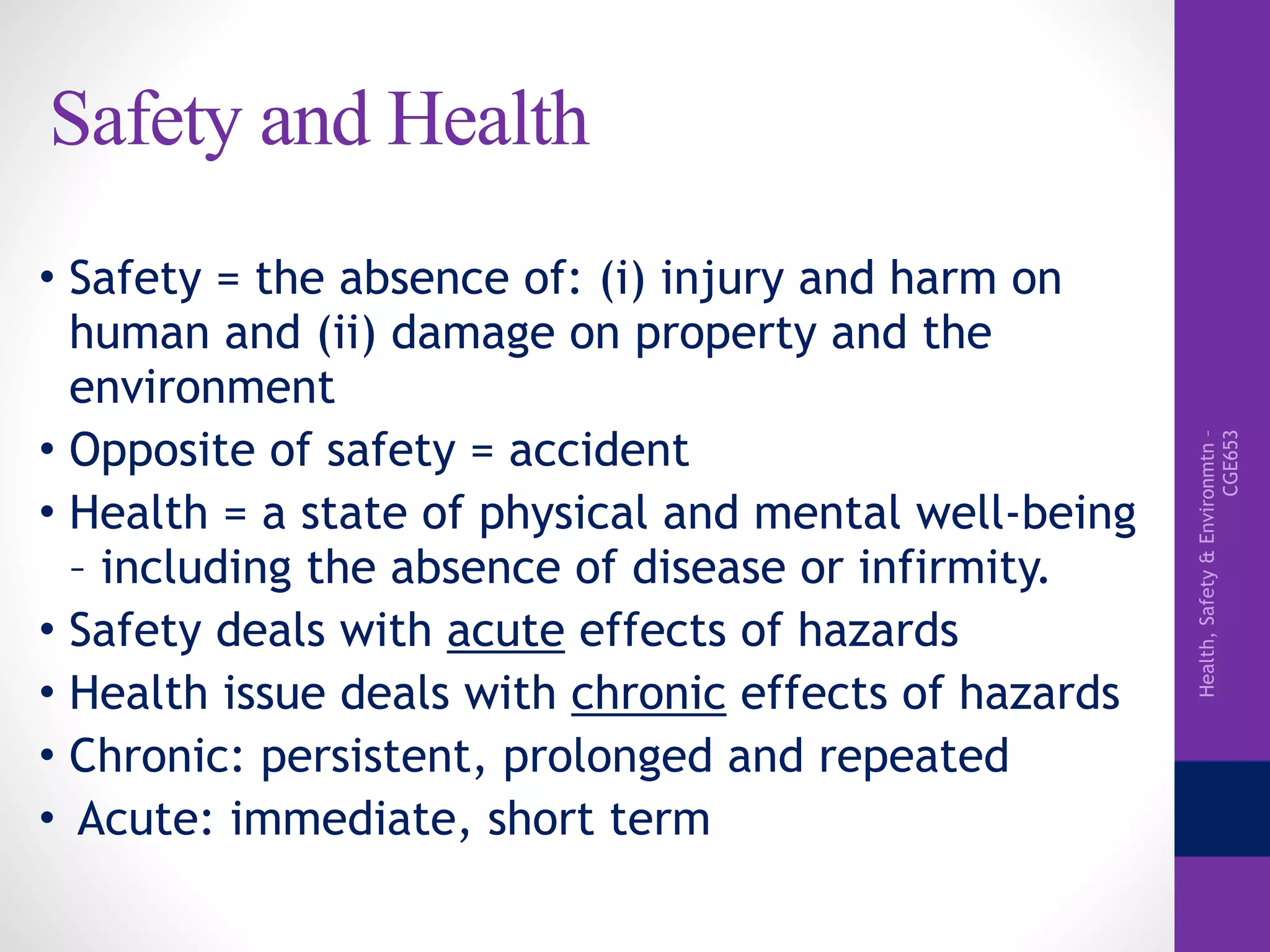 Health,Safety&Environmtn–
CGE653
Safety and Health
• Safety = the absence of: (i) injury and harm on
human and (ii) damage on property and the
environment
• Opposite of safety = accident
• Health = a state of physical and mental well-being
– including the absence of disease or infirmity.
• Safety deals with acute effects of hazards
• Health issue deals with chronic effects of hazards
• Chronic: persistent, prolonged and repeated
• Acute: immediate, short term
 