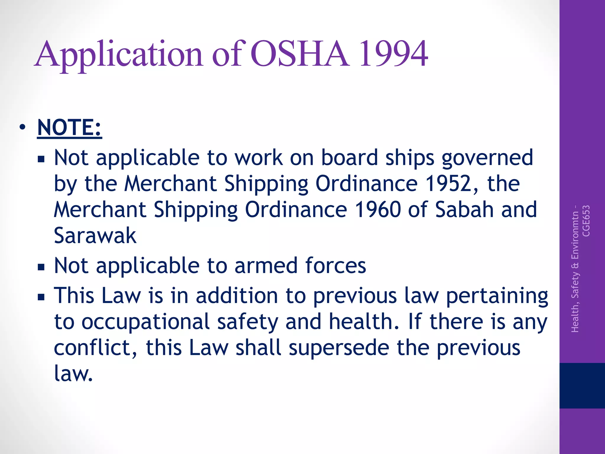 Health,Safety&Environmtn–
CGE653
Application of OSHA 1994
• NOTE:
▪ Not applicable to work on board ships governed
by the Merchant Shipping Ordinance 1952, the
Merchant Shipping Ordinance 1960 of Sabah and
Sarawak
▪ Not applicable to armed forces
▪ This Law is in addition to previous law pertaining
to occupational safety and health. If there is any
conflict, this Law shall supersede the previous
law.
 