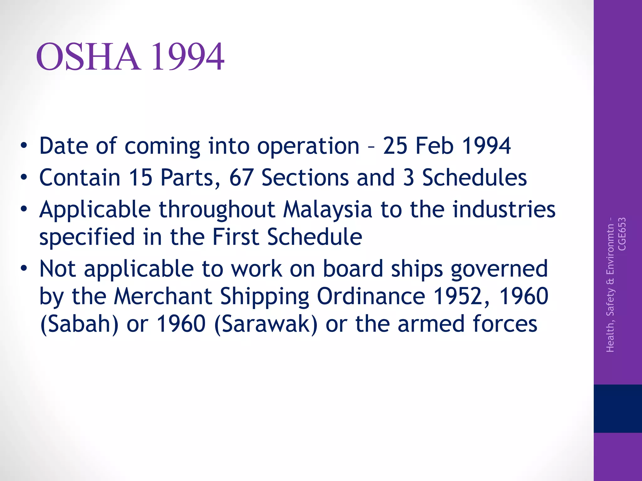 Health,Safety&Environmtn–
CGE653
OSHA 1994
• Date of coming into operation – 25 Feb 1994
• Contain 15 Parts, 67 Sections and 3 Schedules
• Applicable throughout Malaysia to the industries
specified in the First Schedule
• Not applicable to work on board ships governed
by the Merchant Shipping Ordinance 1952, 1960
(Sabah) or 1960 (Sarawak) or the armed forces
 