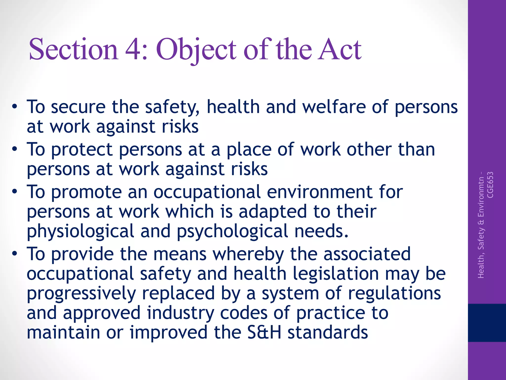 Health,Safety&Environmtn–
CGE653
Section 4: Object of the Act
• To secure the safety, health and welfare of persons
at work against risks
• To protect persons at a place of work other than
persons at work against risks
• To promote an occupational environment for
persons at work which is adapted to their
physiological and psychological needs.
• To provide the means whereby the associated
occupational safety and health legislation may be
progressively replaced by a system of regulations
and approved industry codes of practice to
maintain or improved the S&H standards
 