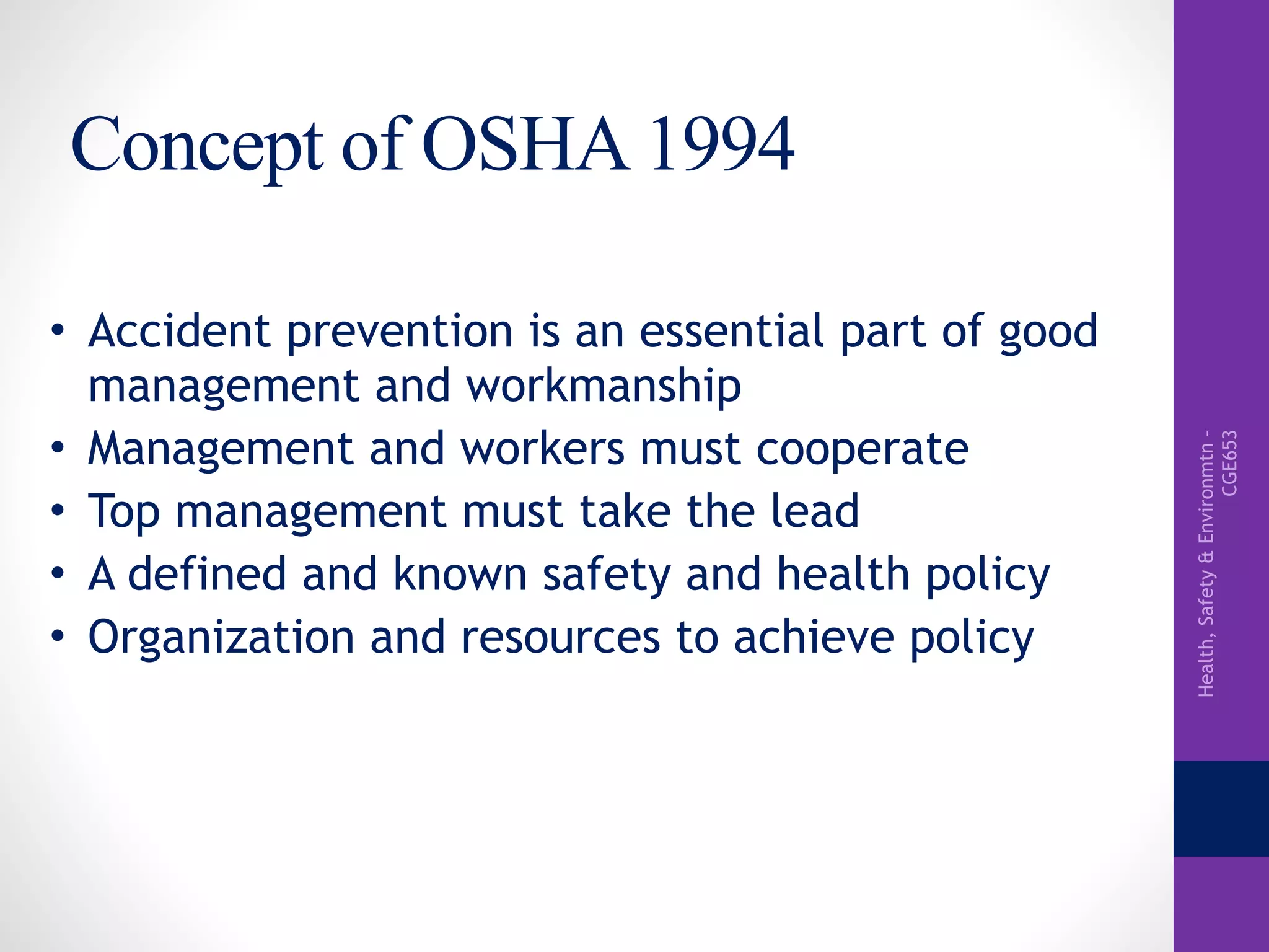 Health,Safety&Environmtn–
CGE653
Concept of OSHA 1994
• Accident prevention is an essential part of good
management and workmanship
• Management and workers must cooperate
• Top management must take the lead
• A defined and known safety and health policy
• Organization and resources to achieve policy
 