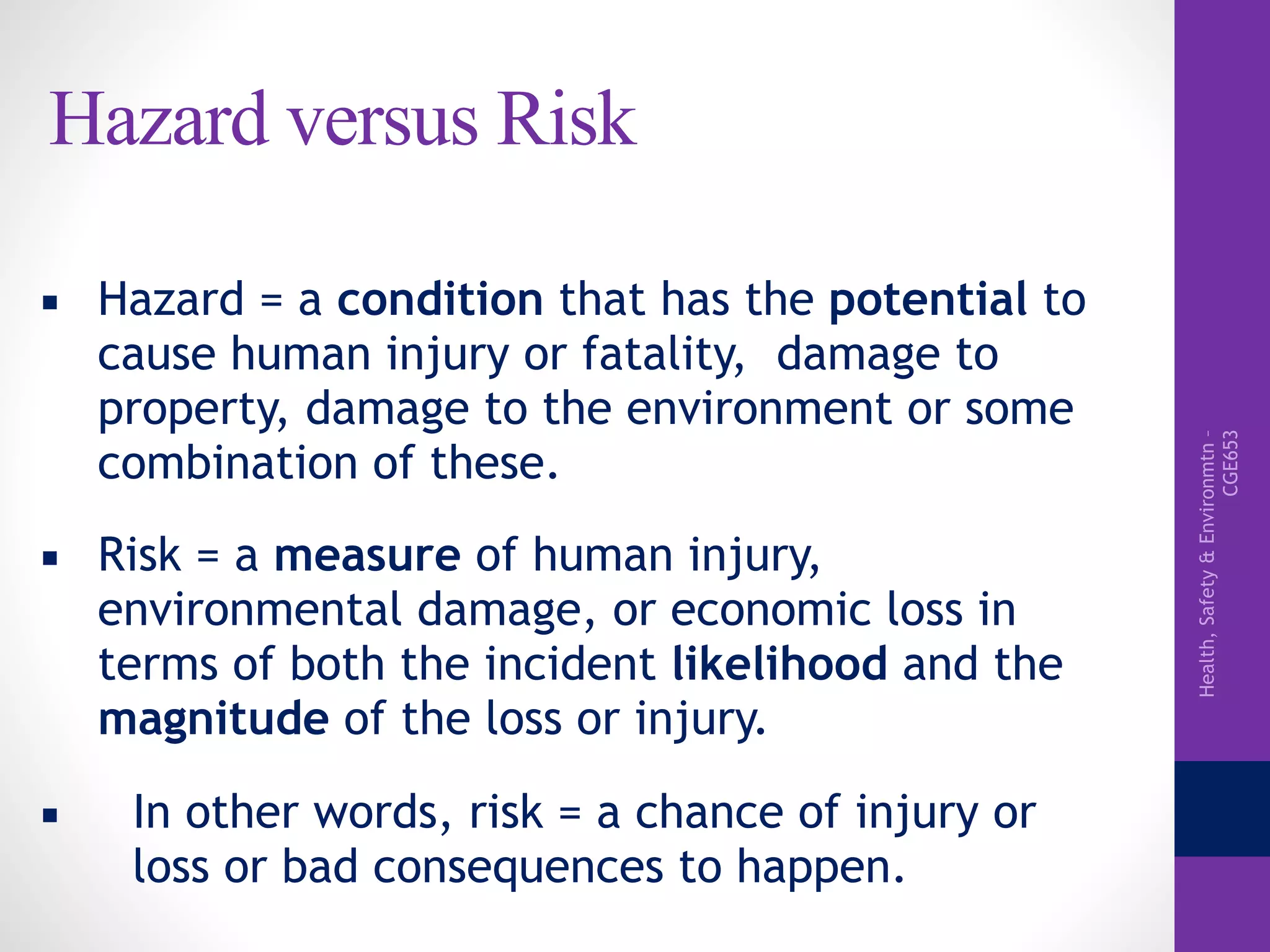Health,Safety&Environmtn–
CGE653
Hazard versus Risk
▪ Hazard = a condition that has the potential to
cause human injury or fatality, damage to
property, damage to the environment or some
combination of these.
▪ Risk = a measure of human injury,
environmental damage, or economic loss in
terms of both the incident likelihood and the
magnitude of the loss or injury.
▪ In other words, risk = a chance of injury or
loss or bad consequences to happen.
 