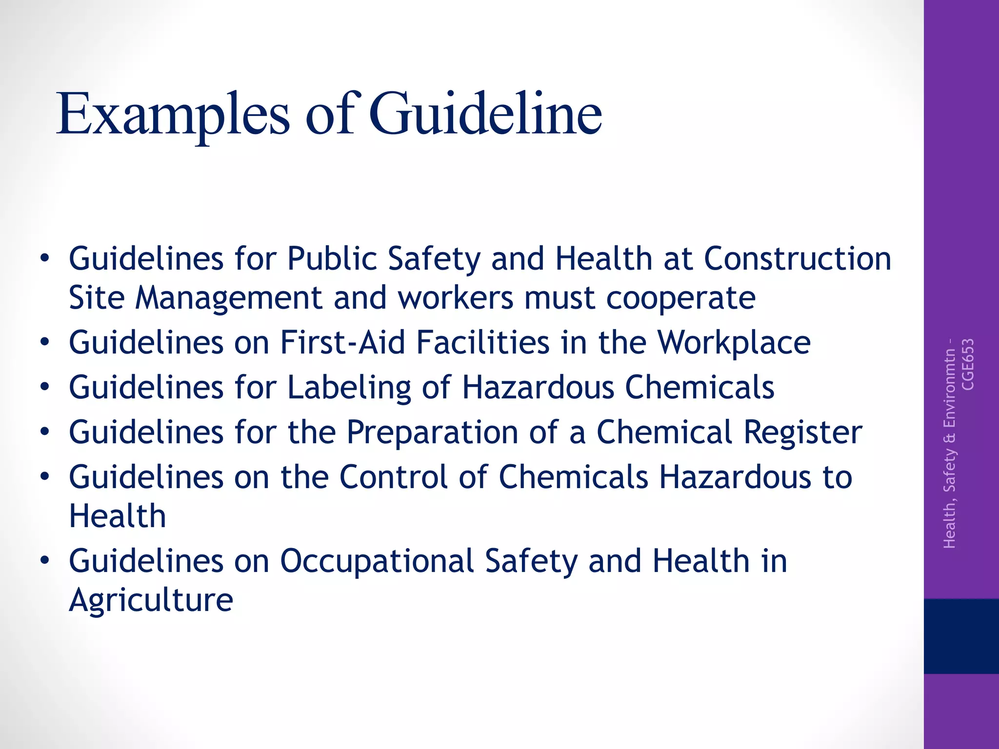 Health,Safety&Environmtn–
CGE653
Examples of Guideline
• Guidelines for Public Safety and Health at Construction
Site Management and workers must cooperate
• Guidelines on First-Aid Facilities in the Workplace
• Guidelines for Labeling of Hazardous Chemicals
• Guidelines for the Preparation of a Chemical Register
• Guidelines on the Control of Chemicals Hazardous to
Health
• Guidelines on Occupational Safety and Health in
Agriculture
 