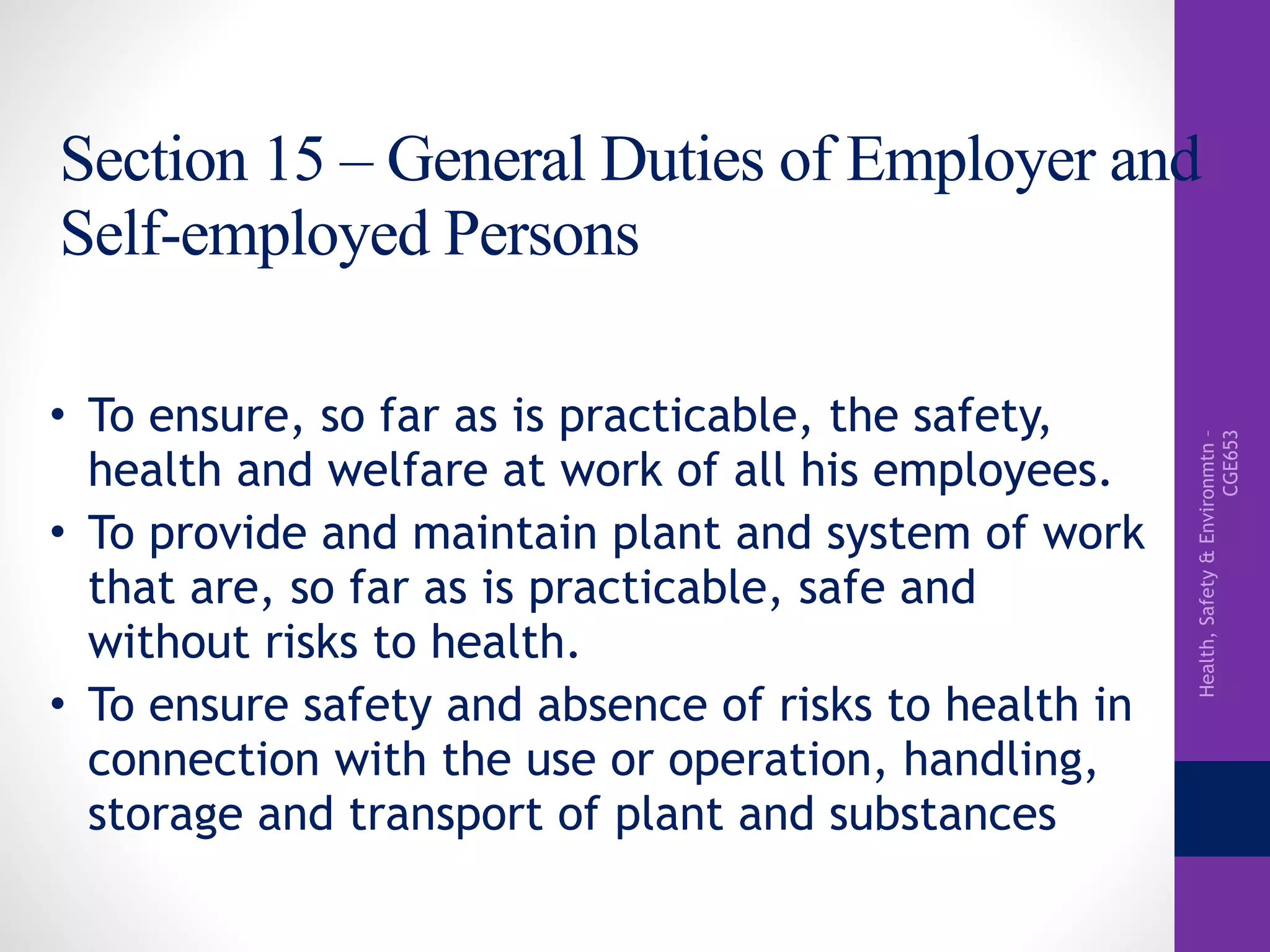 Health,Safety&Environmtn–
CGE653
Section 15 – General Duties of Employer and
Self-employed Persons
• To ensure, so far as is practicable, the safety,
health and welfare at work of all his employees.
• To provide and maintain plant and system of work
that are, so far as is practicable, safe and
without risks to health.
• To ensure safety and absence of risks to health in
connection with the use or operation, handling,
storage and transport of plant and substances
 