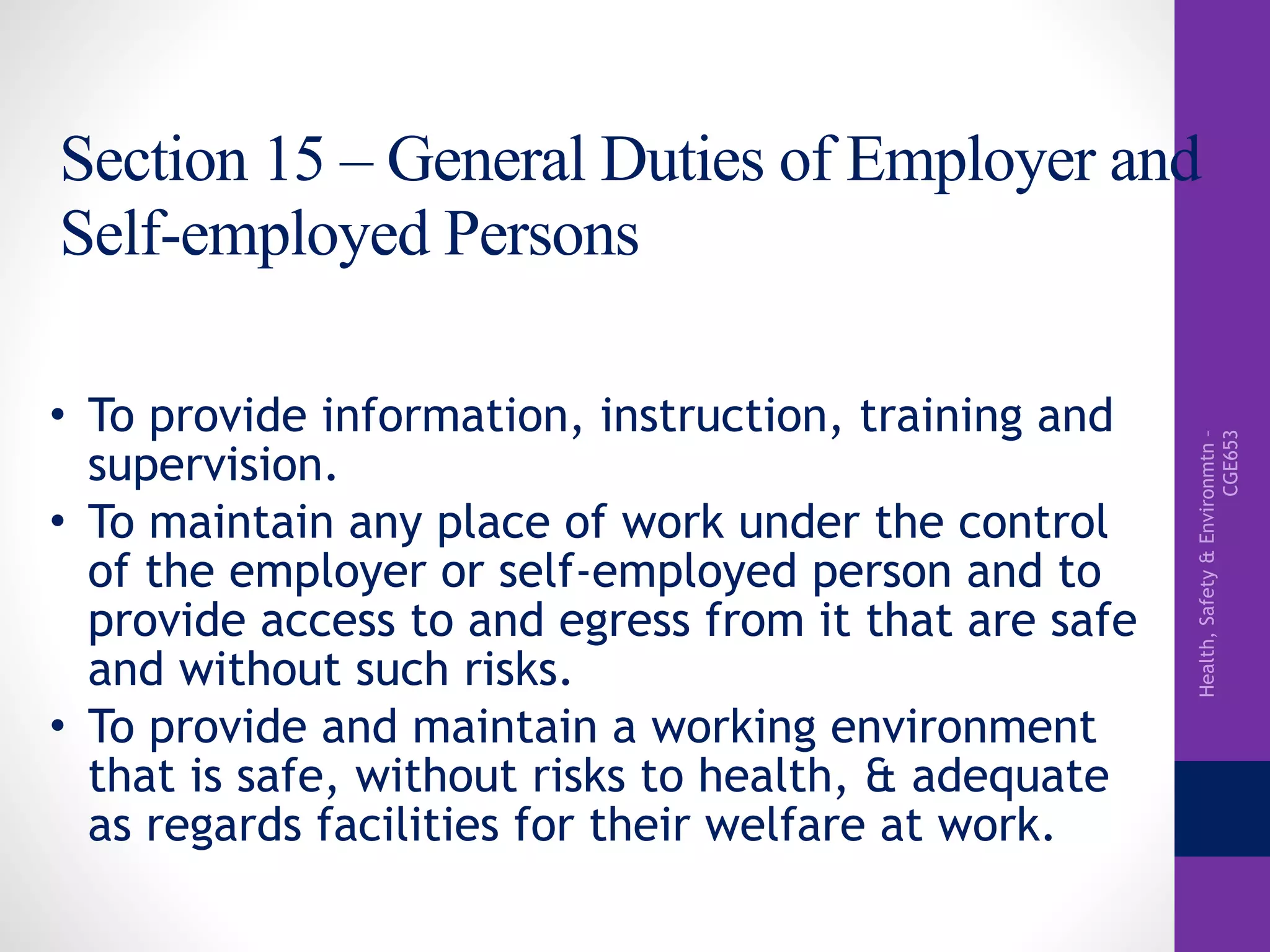 Health,Safety&Environmtn–
CGE653
Section 15 – General Duties of Employer and
Self-employed Persons
• To provide information, instruction, training and
supervision.
• To maintain any place of work under the control
of the employer or self-employed person and to
provide access to and egress from it that are safe
and without such risks.
• To provide and maintain a working environment
that is safe, without risks to health, & adequate
as regards facilities for their welfare at work.
 