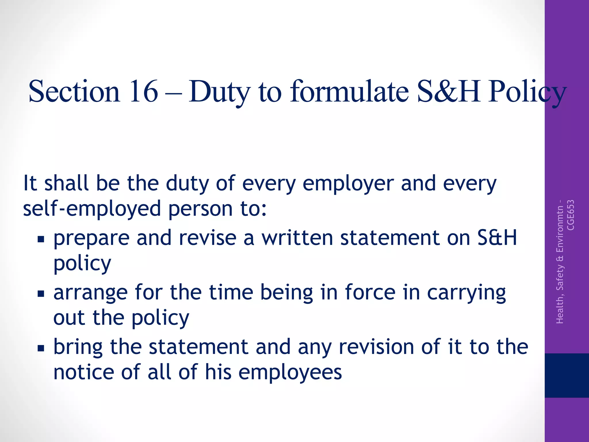 Health,Safety&Environmtn–
CGE653
Section 16 – Duty to formulate S&H Policy
It shall be the duty of every employer and every
self-employed person to:
▪ prepare and revise a written statement on S&H
policy
▪ arrange for the time being in force in carrying
out the policy
▪ bring the statement and any revision of it to the
notice of all of his employees
 