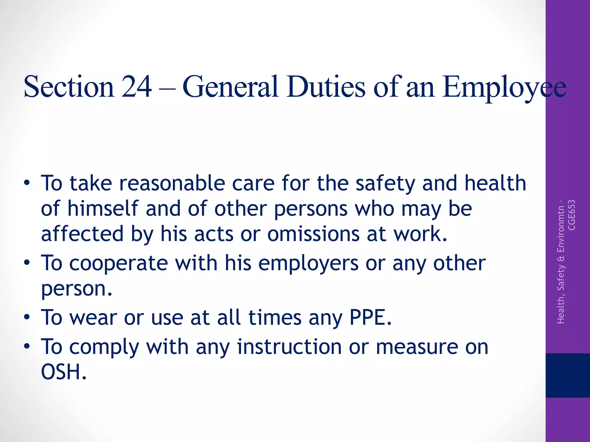 Health,Safety&Environmtn–
CGE653
Section 24 – General Duties of an Employee
• To take reasonable care for the safety and health
of himself and of other persons who may be
affected by his acts or omissions at work.
• To cooperate with his employers or any other
person.
• To wear or use at all times any PPE.
• To comply with any instruction or measure on
OSH.
 